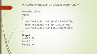 /* EXAMPLE PROGRAM FOR LOGICAL OPERATORS */
#include<stdio.h>
main()
{
printf("n Result 1: %d", (14>78)&&(24<78));
printf("n Result 2: %d", (14>78)||(24<78));
printf("n Result 3: %d", ! ((14>78)||(24<78)));
}
Output:
Result 1: 0
Result 2: 1
Result 3: 0
 