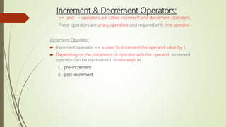Increment & Decrement Operators:
++ and - - operators are called increment and decrement operators.
These operators are unary operators and required only one operand.
Increment Operator:
 Increment operator ++ is used to increment the operand value by 1.
 Depending on the placement of operator with the operand, increment
operator can be represented in two ways as :
i. pre-increment
ii. post-increment
 
