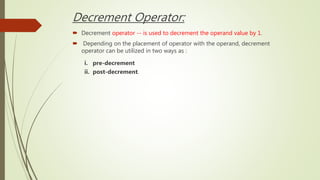 Decrement Operator:
 Decrement operator -- is used to decrement the operand value by 1.
 Depending on the placement of operator with the operand, decrement
operator can be utilized in two ways as :
i. pre-decrement
ii. post-decrement.
 
