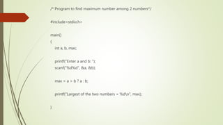 /* Program to find maximum number among 2 numbers*/
#include<stdio.h>
main()
{
int a, b, max;
printf("Enter a and b: ");
scanf("%d%d", &a, &b);
max = a > b ? a : b;
printf("Largest of the two numbers = %dn", max);
}
 