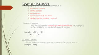 Special Operators:
C language supports some special operators such as
1. unary minus operator,
2. comma operator,
3. sizeof operator,
4. pointer operators (& and *) and
5. member selection operators (. and ->).
Unary minus operator:
Unary minus (-) operator changes sign of the given operand. i.e., +ve sign is
changed as –ve sign and –ve sign is changed as +ve sign.
Example: +10 → -10
-456 → +456
b) Comma Operator:
Comma (,) operator is used to separate the operands from one to another.
Example: int x,y;
 