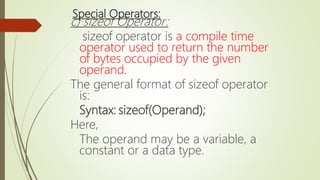 Special Operators:
c) sizeof Operator:
sizeof operator is a compile time
operator used to return the number
of bytes occupied by the given
operand.
The general format of sizeof operator
is:
Syntax: sizeof(Operand);
Here,
The operand may be a variable, a
constant or a data type.
 