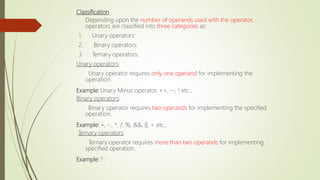 Classification
Depending upon the number of operands used with the operator,
operators are classified into three categories as:
1. Unary operators:
2. Binary operators:
3. Ternary operators:
Unary operators:
Unary operator requires only one operand for implementing the
operation.
Example: Unary Minus operator, ++, --, ! etc.,
Binary operators:
Binary operator requires two operands for implementing the specified
operation.
Example: +, - , *, /, %, &&, ||, < etc.,
Ternary operators:
Ternary operator requires more than two operands for implementing
specified operation.
Example: ? :
 
