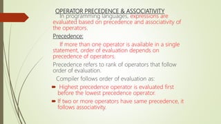 OPERATOR PRECEDENCE & ASSOCIATIVITY
In programming languages, expressions are
evaluated based on precedence and associativity of
the operators.
Precedence:
If more than one operator is available in a single
statement, order of evaluation depends on
precedence of operators.
Precedence refers to rank of operators that follow
order of evaluation.
Compiler follows order of evaluation as:
 Highest precedence operator is evaluated first
before the lowest precedence operator.
 If two or more operators have same precedence, it
follows associativity.
 