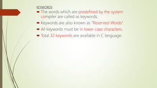 KEYWORDS
 The words which are predefined by the system
compiler are called as keywords.
 Keywords are also known as ”Reserved Words”.
 All keywords must be in lower case characters.
 Total 32 keywords are available in C language.
 