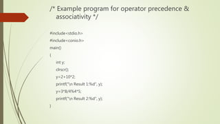 /* Example program for operator precedence &
associativity */
#include<stdio.h>
#include<conio.h>
main()
{
int y;
clrscr();
y=2+10*2;
printf("n Result 1:%d", y);
y=3*8/4%4*5;
printf("n Result 2:%d", y);
}
 