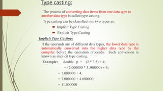 Type casting:
The process of converting data items from one data type to
another data type is called type casting.
Type casting can be classified into two types as:
 Implicit Type Casting
 Explicit Type Casting
Implicit Type Casting:
If the operands are of different data types, the lower data type is
automatically converted into the higher data type by the
compiler before the operation proceeds. Such conversion is
known as implicit type casting.
Example: double p = (2 * 3.5) + 4;
= (2.000000 * 3.500000) + 4;
= 7.000000 + 4;
= 7.000000 + 4.000000;
= 11.000000
 