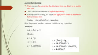 Explicit Type Casting:
 Users can also be converting the data items from one data type to another
data type.
 Such conversion is known as explicit type casting.
 For explicit type casting, the target data type placed within in parenthesis
before the data item.
Syntax: (targetDataType) expression;
Here, Expression may be a constant, variable, or any expression.
Example:
int x=14, y=3;
float z;
z = x / y;
z = 14/3;
z = 4.000000;
 