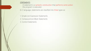 STATEMENTS
A statement is a syntactic construction that performs some action
the program is executed.
In C language, statements are classified into three types as:
1. Simple (or) Expression Statements
2. Compound (or) Block Statements
3. Control Statements
 