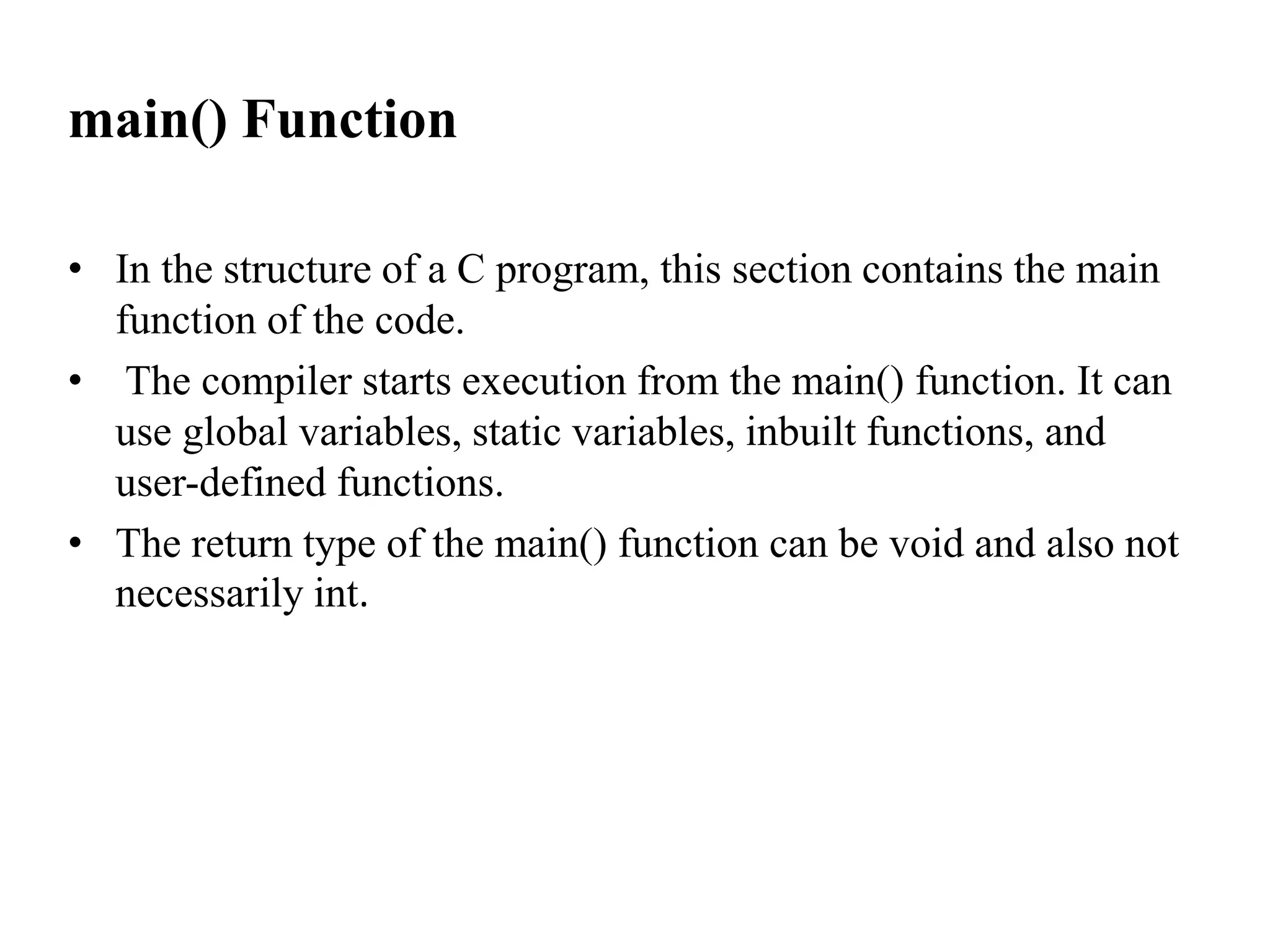 main() Function
• In the structure of a C program, this section contains the main
function of the code.
• The compiler starts execution from the main() function. It can
use global variables, static variables, inbuilt functions, and
user-defined functions.
• The return type of the main() function can be void and also not
necessarily int.
 