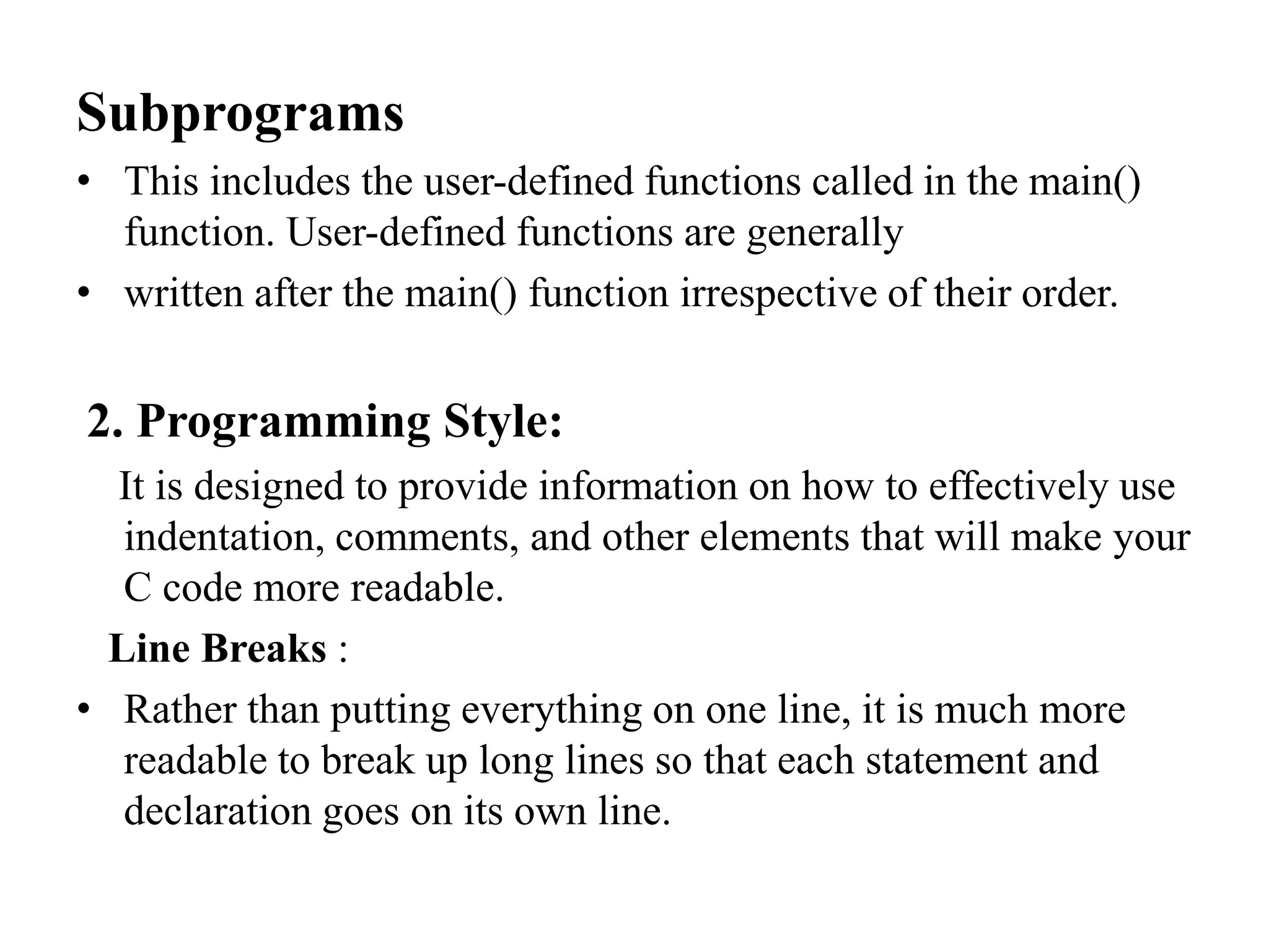 Subprograms
• This includes the user-defined functions called in the main()
function. User-defined functions are generally
• written after the main() function irrespective of their order.
2. Programming Style:
It is designed to provide information on how to effectively use
indentation, comments, and other elements that will make your
C code more readable.
Line Breaks :
• Rather than putting everything on one line, it is much more
readable to break up long lines so that each statement and
declaration goes on its own line.
 