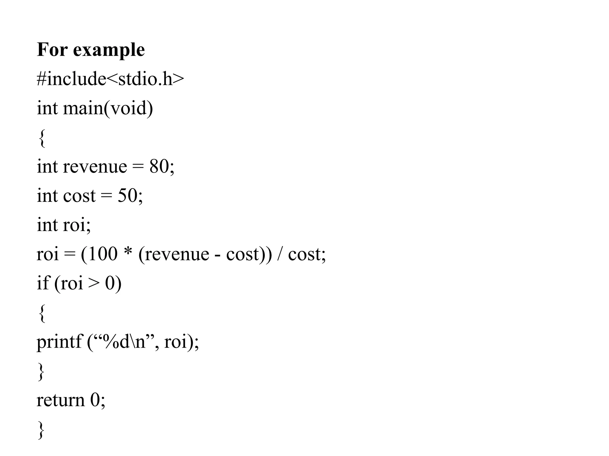 For example
#include<stdio.h>
int main(void)
{
int revenue = 80;
int cost = 50;
int roi;
roi = (100 * (revenue - cost)) / cost;
if (roi > 0)
{
printf (“%dn”, roi);
}
return 0;
}
 