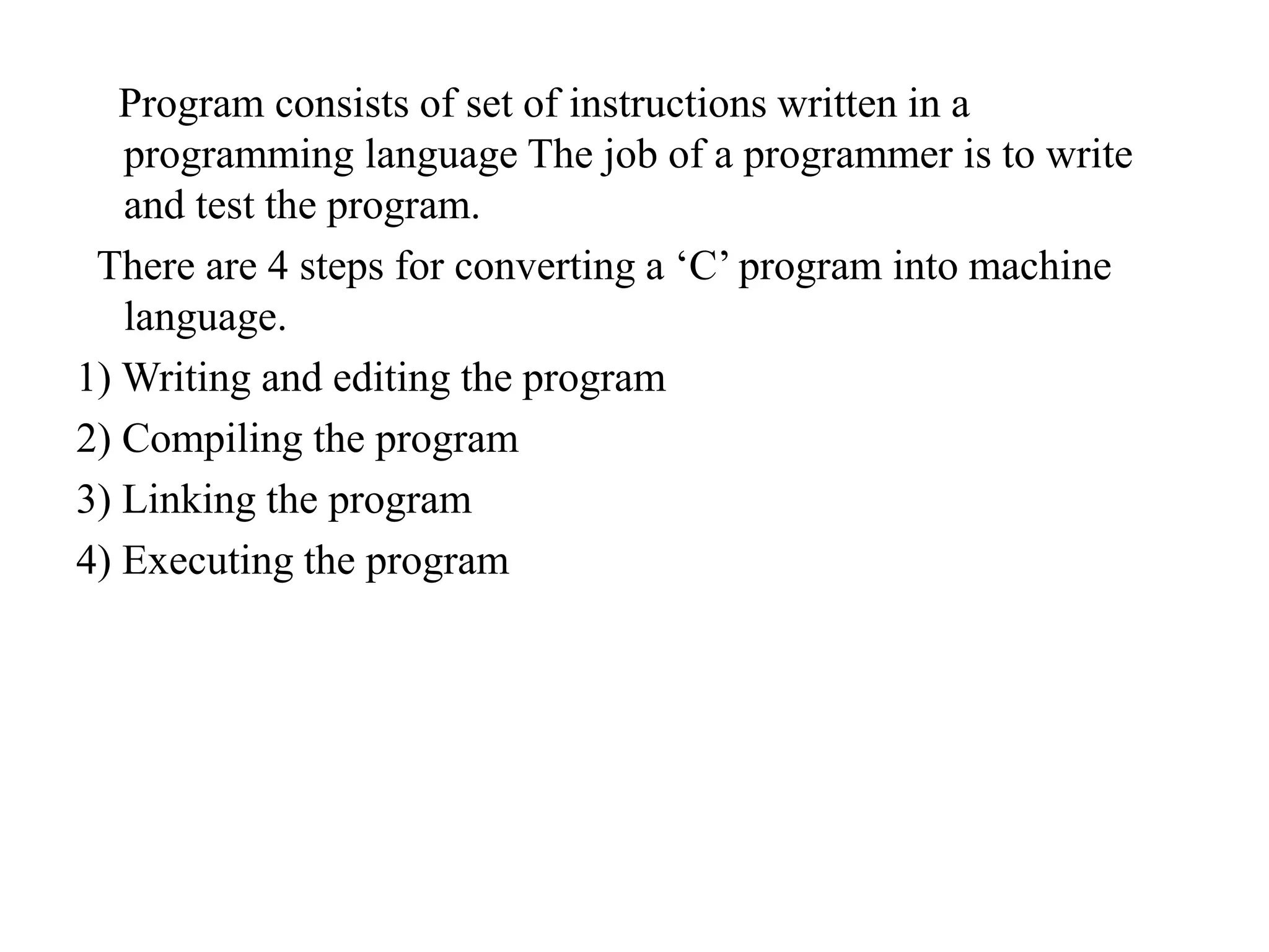 Program consists of set of instructions written in a
programming language The job of a programmer is to write
and test the program.
There are 4 steps for converting a ‘C’ program into machine
language.
1) Writing and editing the program
2) Compiling the program
3) Linking the program
4) Executing the program
 