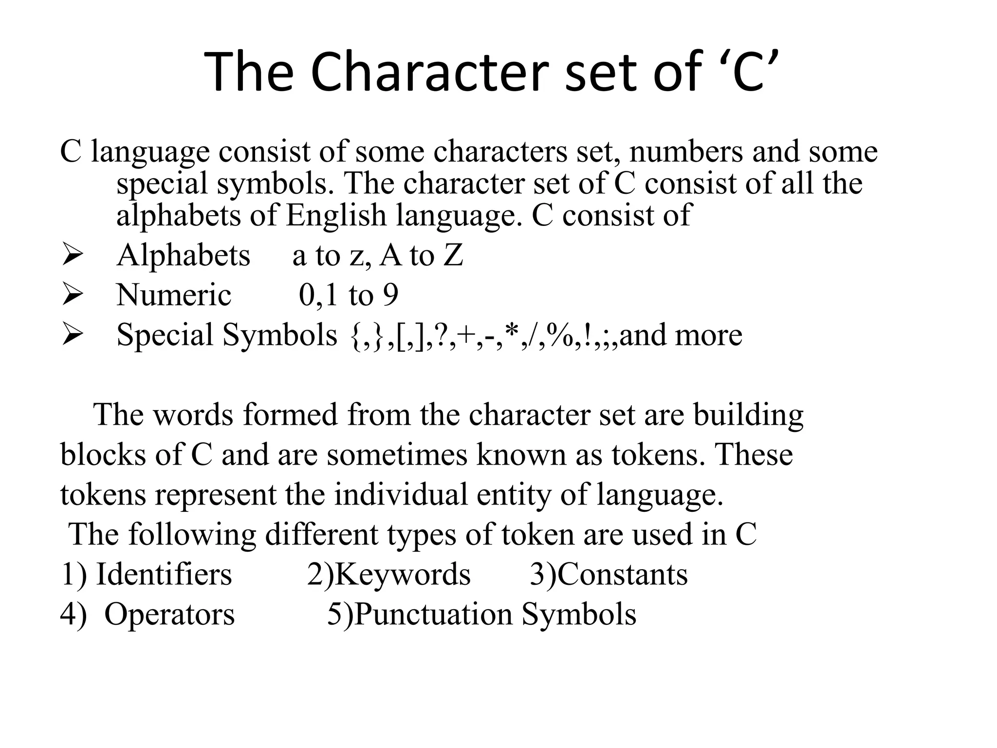 The Character set of ‘C’
C language consist of some characters set, numbers and some
special symbols. The character set of C consist of all the
alphabets of English language. C consist of
 Alphabets a to z, A to Z
 Numeric 0,1 to 9
 Special Symbols {,},[,],?,+,-,*,/,%,!,;,and more
The words formed from the character set are building
blocks of C and are sometimes known as tokens. These
tokens represent the individual entity of language.
The following different types of token are used in C
1) Identifiers 2)Keywords 3)Constants
4) Operators 5)Punctuation Symbols
 