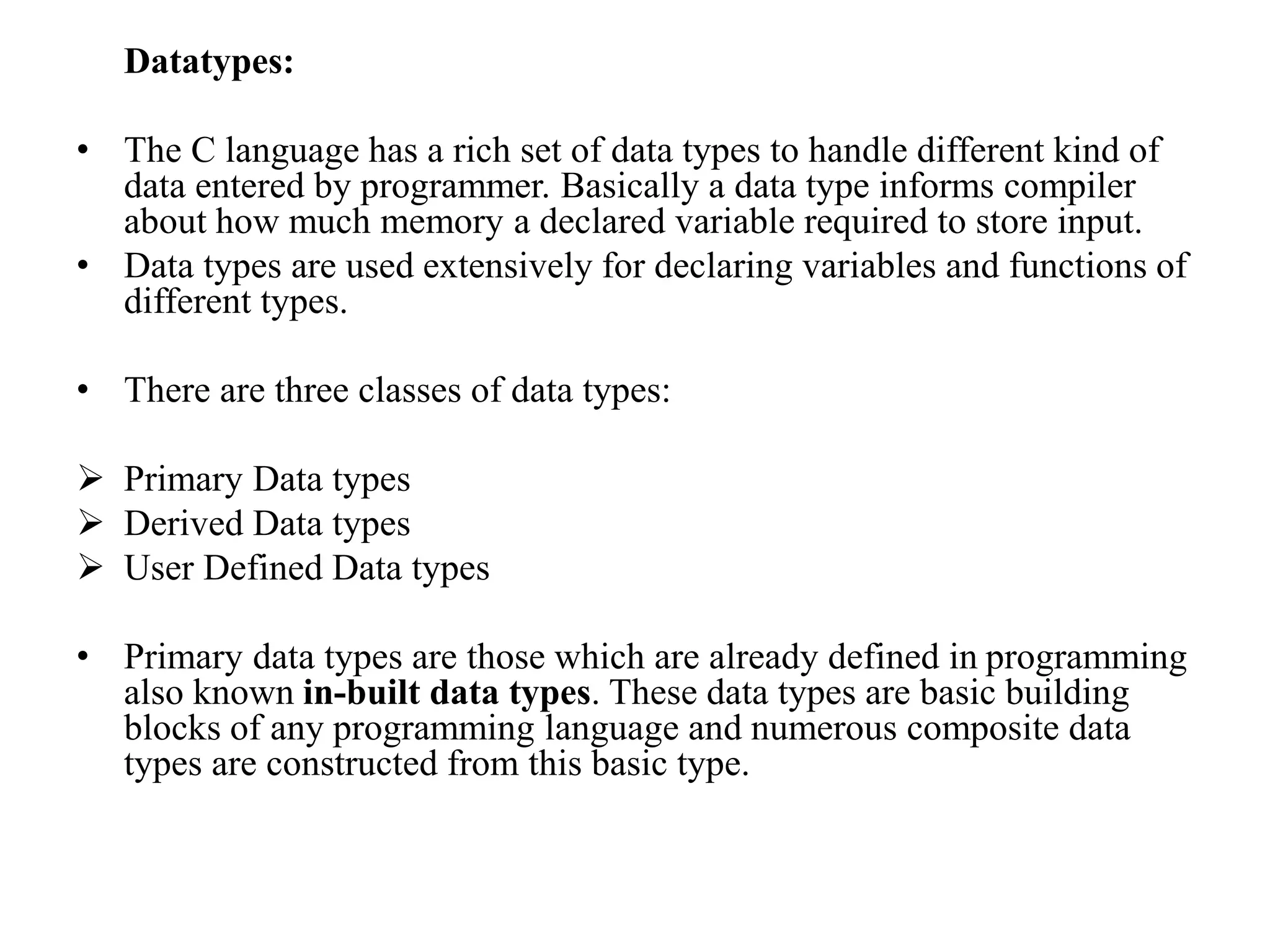 Datatypes:
• The C language has a rich set of data types to handle different kind of
data entered by programmer. Basically a data type informs compiler
about how much memory a declared variable required to store input.
• Data types are used extensively for declaring variables and functions of
different types.
• There are three classes of data types:
 Primary Data types
 Derived Data types
 User Defined Data types
• Primary data types are those which are already defined in programming
also known in-built data types. These data types are basic building
blocks of any programming language and numerous composite data
types are constructed from this basic type.
 