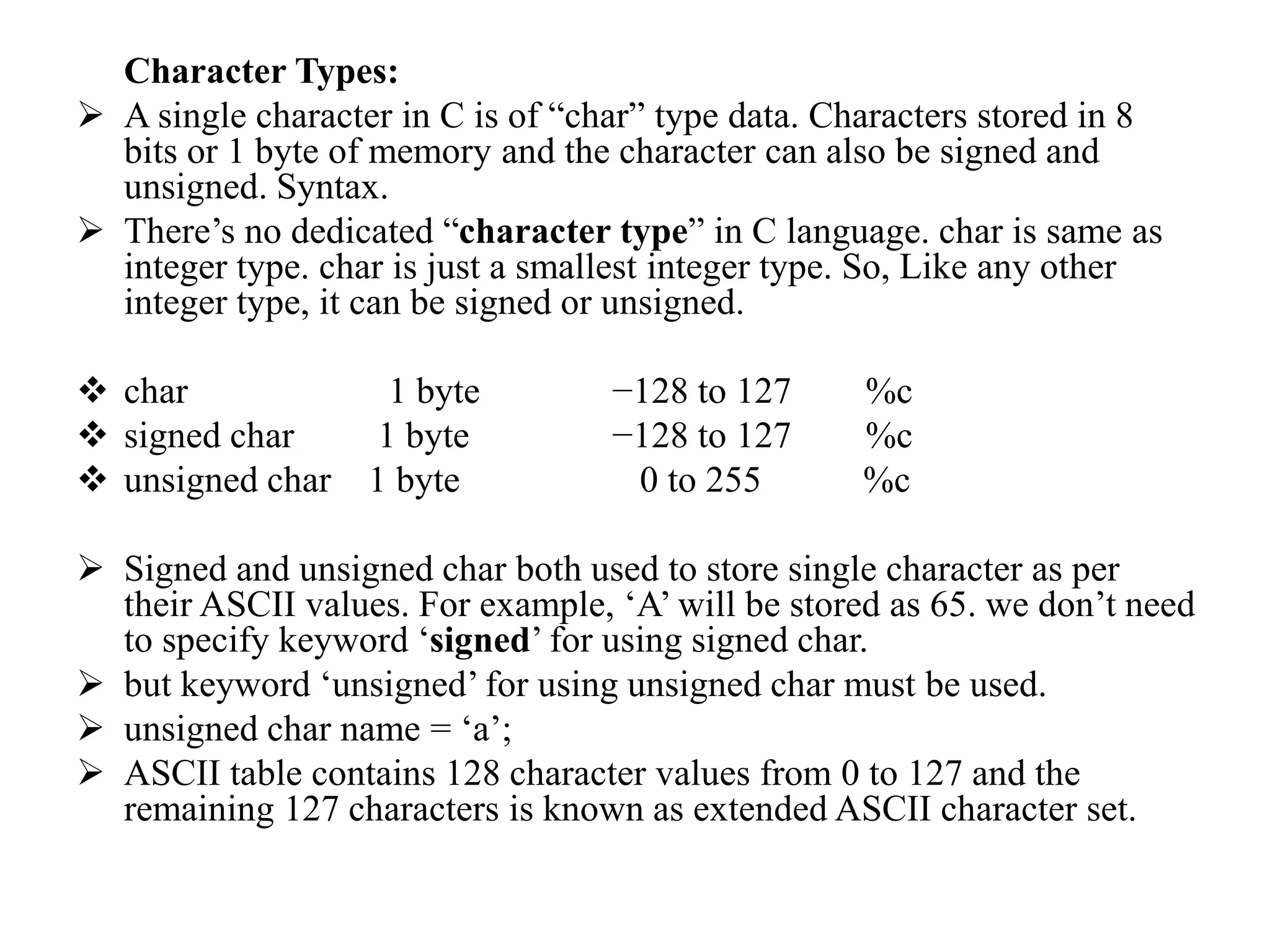 Character Types:
 A single character in C is of “char” type data. Characters stored in 8
bits or 1 byte of memory and the character can also be signed and
unsigned. Syntax.
 There’s no dedicated “character type” in C language. char is same as
integer type. char is just a smallest integer type. So, Like any other
integer type, it can be signed or unsigned.
 char 1 byte −128 to 127 %c
 signed char 1 byte −128 to 127 %c
 unsigned char 1 byte 0 to 255 %c
 Signed and unsigned char both used to store single character as per
their ASCII values. For example, ‘A’ will be stored as 65. we don’t need
to specify keyword ‘signed’ for using signed char.
 but keyword ‘unsigned’ for using unsigned char must be used.
 unsigned char name = ‘a’;
 ASCII table contains 128 character values from 0 to 127 and the
remaining 127 characters is known as extended ASCII character set.
 