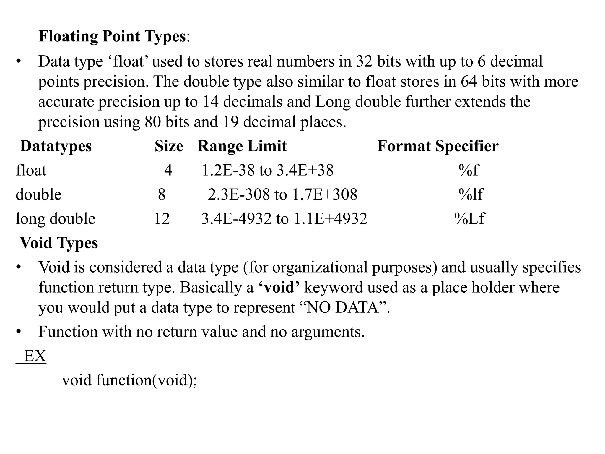 Floating Point Types:
• Data type ‘float’ used to stores real numbers in 32 bits with up to 6 decimal
points precision. The double type also similar to float stores in 64 bits with more
accurate precision up to 14 decimals and Long double further extends the
precision using 80 bits and 19 decimal places.
Datatypes Size Range Limit Format Specifier
float 4 1.2E-38 to 3.4E+38 %f
double 8 2.3E-308 to 1.7E+308 %lf
long double 12 3.4E-4932 to 1.1E+4932 %Lf
Void Types
• Void is considered a data type (for organizational purposes) and usually specifies
function return type. Basically a ‘void’ keyword used as a place holder where
you would put a data type to represent “NO DATA”.
• Function with no return value and no arguments.
EX
void function(void);
 