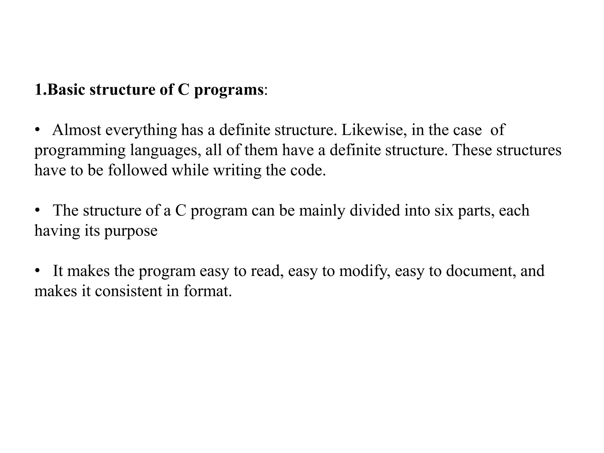 1.Basic structure of C programs:
• Almost everything has a definite structure. Likewise, in the case of
programming languages, all of them have a definite structure. These structures
have to be followed while writing the code.
• The structure of a C program can be mainly divided into six parts, each
having its purpose
• It makes the program easy to read, easy to modify, easy to document, and
makes it consistent in format.
 