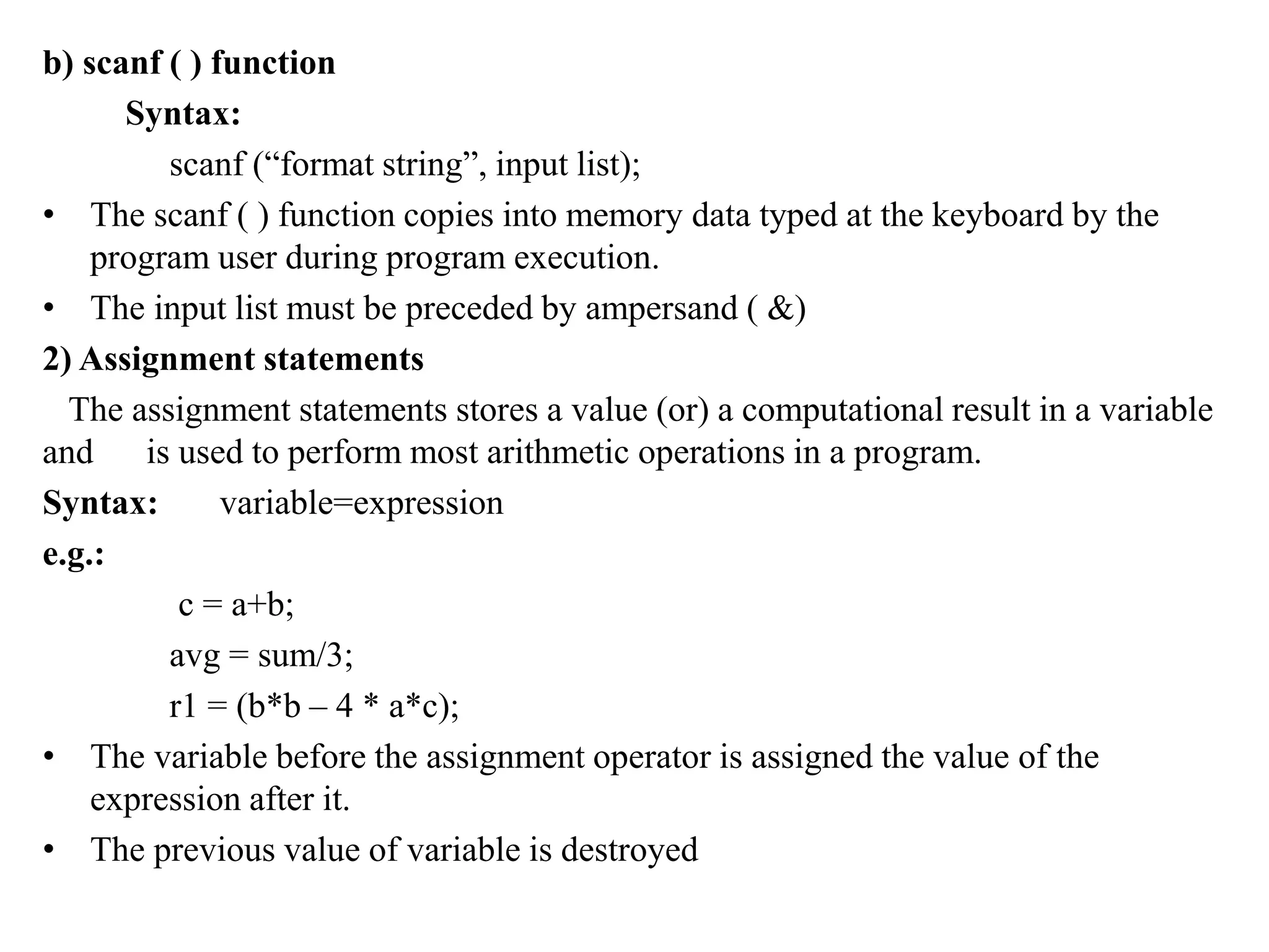 b) scanf ( ) function
Syntax:
scanf (“format string”, input list);
• The scanf ( ) function copies into memory data typed at the keyboard by the
program user during program execution.
• The input list must be preceded by ampersand ( &)
2) Assignment statements
The assignment statements stores a value (or) a computational result in a variable
and is used to perform most arithmetic operations in a program.
Syntax: variable=expression
e.g.:
c = a+b;
avg = sum/3;
r1 = (b*b – 4 * a*c);
• The variable before the assignment operator is assigned the value of the
expression after it.
• The previous value of variable is destroyed
 