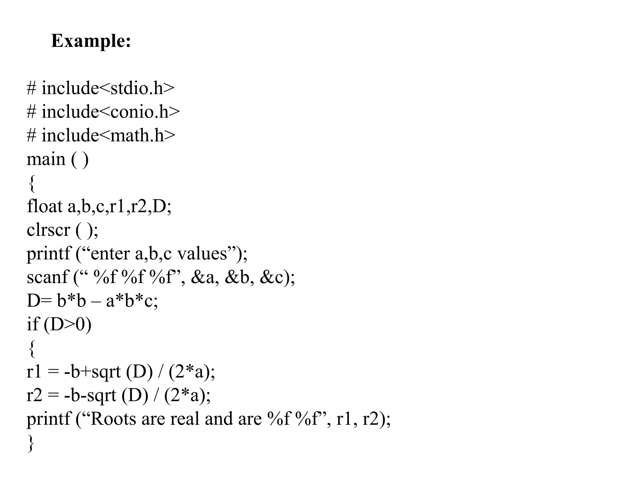 Example:
# include<stdio.h>
# include<conio.h>
# include<math.h>
main ( )
{
float a,b,c,r1,r2,D;
clrscr ( );
printf (“enter a,b,c values”);
scanf (“ %f %f %f”, &a, &b, &c);
D= b*b – a*b*c;
if (D>0)
{
r1 = -b+sqrt (D) / (2*a);
r2 = -b-sqrt (D) / (2*a);
printf (“Roots are real and are %f %f”, r1, r2);
}
 