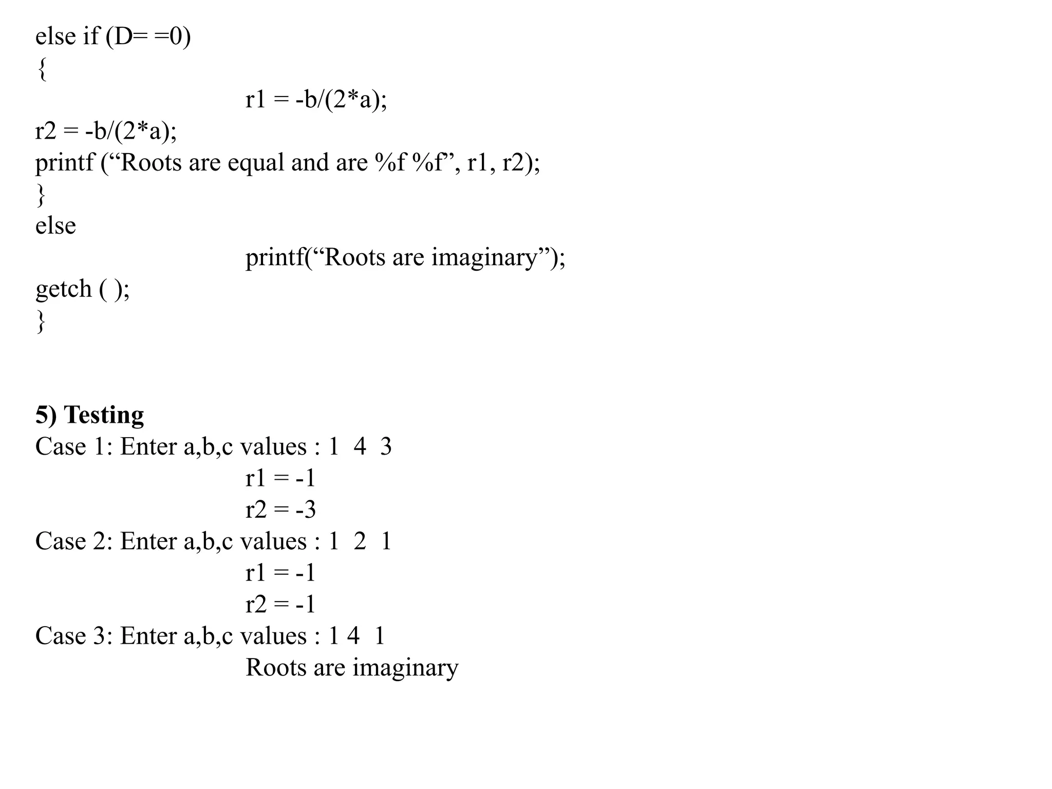 else if (D= =0)
{
r1 = -b/(2*a);
r2 = -b/(2*a);
printf (“Roots are equal and are %f %f”, r1, r2);
}
else
printf(“Roots are imaginary”);
getch ( );
}
5) Testing
Case 1: Enter a,b,c values : 1 4 3
r1 = -1
r2 = -3
Case 2: Enter a,b,c values : 1 2 1
r1 = -1
r2 = -1
Case 3: Enter a,b,c values : 1 4 1
Roots are imaginary
 