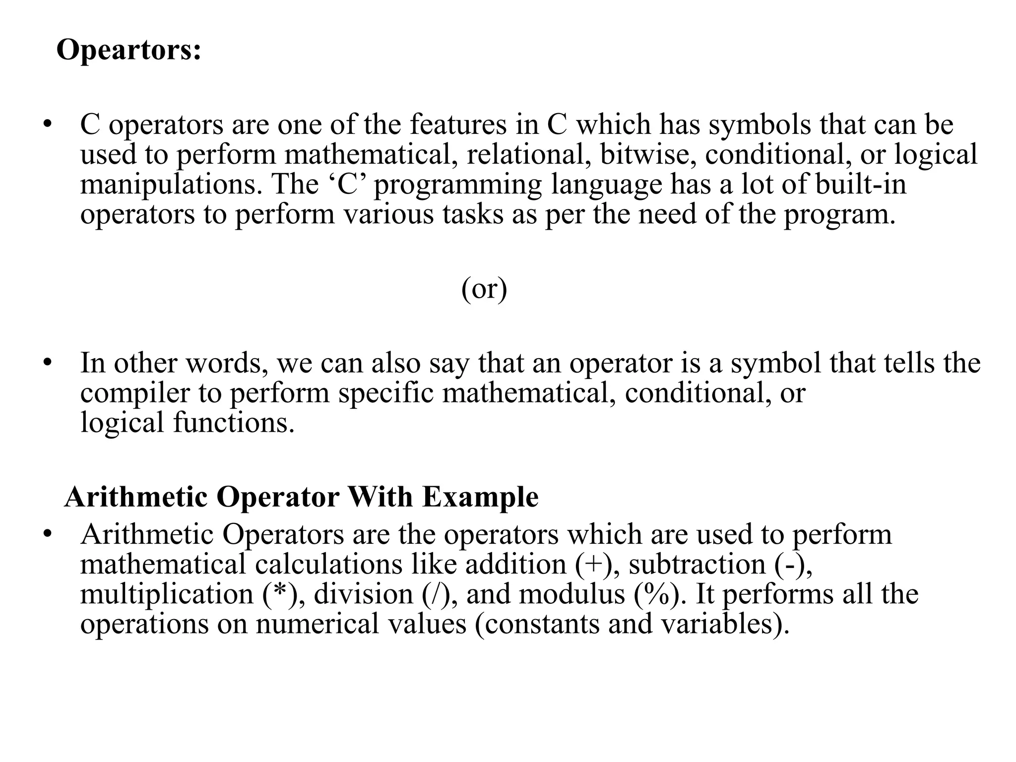 Opeartors:
• C operators are one of the features in C which has symbols that can be
used to perform mathematical, relational, bitwise, conditional, or logical
manipulations. The ‘C’ programming language has a lot of built-in
operators to perform various tasks as per the need of the program.
(or)
• In other words, we can also say that an operator is a symbol that tells the
compiler to perform specific mathematical, conditional, or
logical functions.
Arithmetic Operator With Example
• Arithmetic Operators are the operators which are used to perform
mathematical calculations like addition (+), subtraction (-),
multiplication (*), division (/), and modulus (%). It performs all the
operations on numerical values (constants and variables).
 