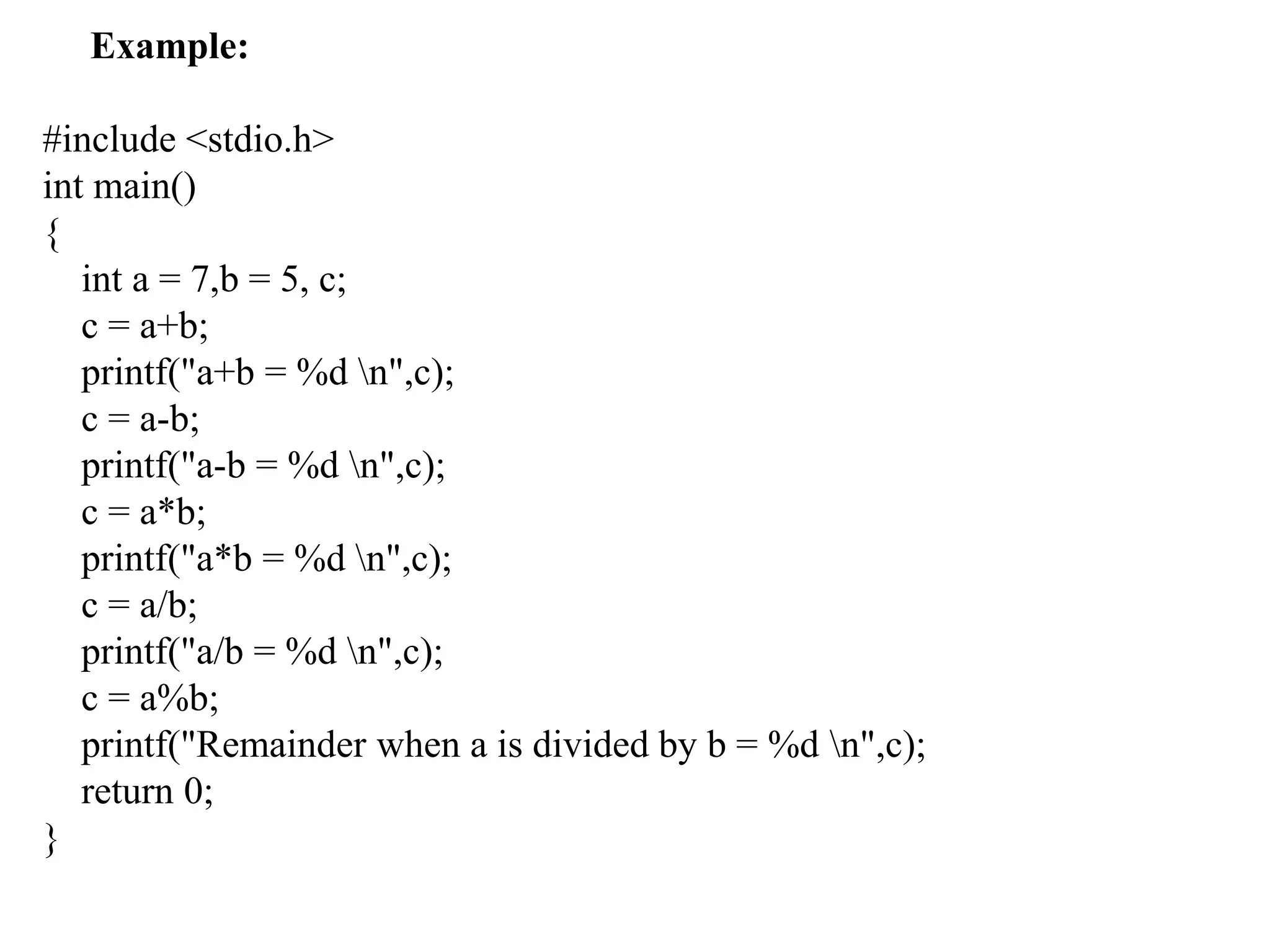 Example:
#include <stdio.h>
int main()
{
int a = 7,b = 5, c;
c = a+b;
printf("a+b = %d n",c);
c = a-b;
printf("a-b = %d n",c);
c = a*b;
printf("a*b = %d n",c);
c = a/b;
printf("a/b = %d n",c);
c = a%b;
printf("Remainder when a is divided by b = %d n",c);
return 0;
}
 
