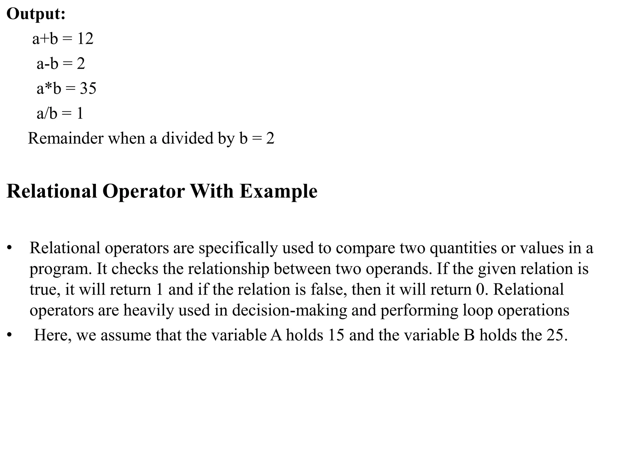 Output:
a+b = 12
a-b = 2
a*b = 35
a/b = 1
Remainder when a divided by b = 2
Relational Operator With Example
• Relational operators are specifically used to compare two quantities or values in a
program. It checks the relationship between two operands. If the given relation is
true, it will return 1 and if the relation is false, then it will return 0. Relational
operators are heavily used in decision-making and performing loop operations
• Here, we assume that the variable A holds 15 and the variable B holds the 25.
 