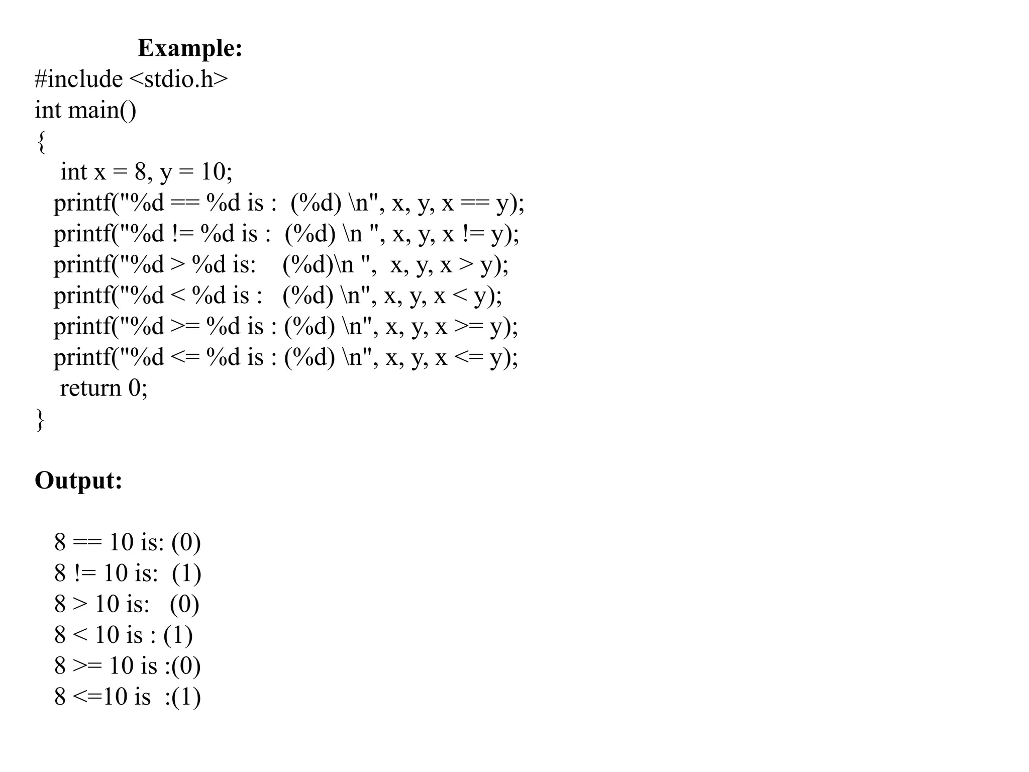 Example:
#include <stdio.h>
int main()
{
int x = 8, y = 10;
printf("%d == %d is : (%d) n", x, y, x == y);
printf("%d != %d is : (%d) n ", x, y, x != y);
printf("%d > %d is: (%d)n ", x, y, x > y);
printf("%d < %d is : (%d) n", x, y, x < y);
printf("%d >= %d is : (%d) n", x, y, x >= y);
printf("%d <= %d is : (%d) n", x, y, x <= y);
return 0;
}
Output:
8 == 10 is: (0)
8 != 10 is: (1)
8 > 10 is: (0)
8 < 10 is : (1)
8 >= 10 is :(0)
8 <=10 is :(1)
 