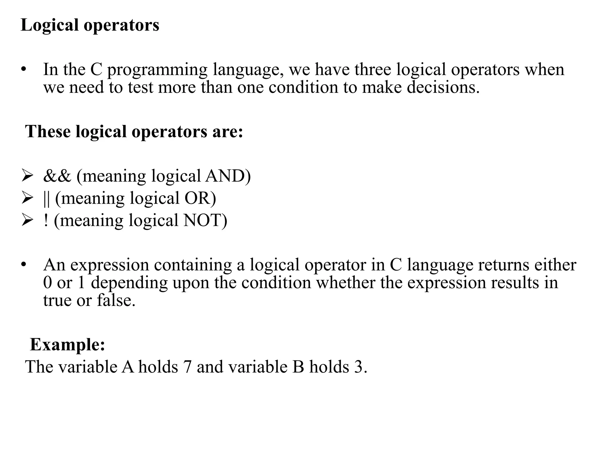 Logical operators
• In the C programming language, we have three logical operators when
we need to test more than one condition to make decisions.
These logical operators are:
 && (meaning logical AND)
 || (meaning logical OR)
 ! (meaning logical NOT)
• An expression containing a logical operator in C language returns either
0 or 1 depending upon the condition whether the expression results in
true or false.
Example:
The variable A holds 7 and variable B holds 3.
 