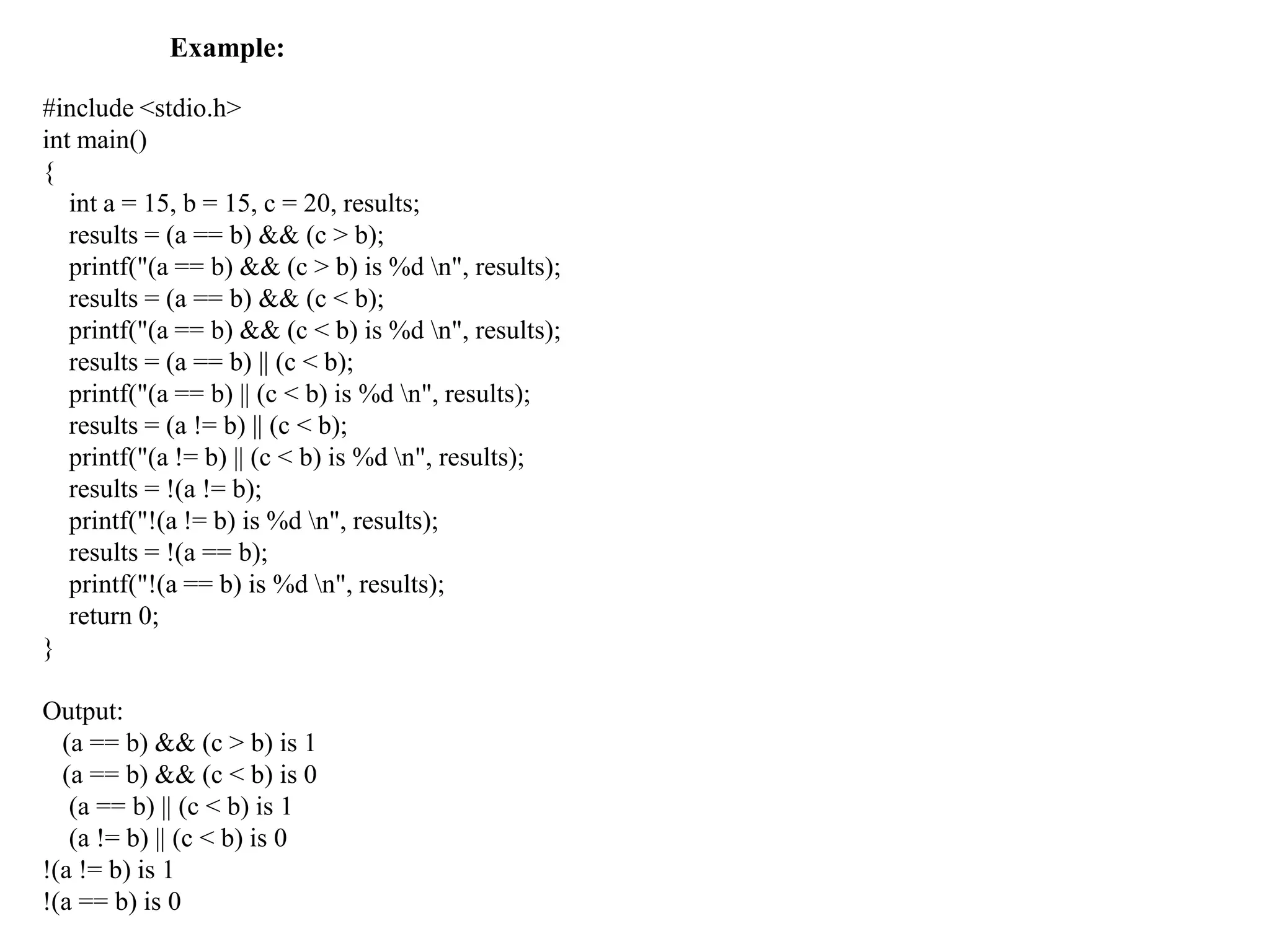 Example:
#include <stdio.h>
int main()
{
int a = 15, b = 15, c = 20, results;
results = (a == b) && (c > b);
printf("(a == b) && (c > b) is %d n", results);
results = (a == b) && (c < b);
printf("(a == b) && (c < b) is %d n", results);
results = (a == b) || (c < b);
printf("(a == b) || (c < b) is %d n", results);
results = (a != b) || (c < b);
printf("(a != b) || (c < b) is %d n", results);
results = !(a != b);
printf("!(a != b) is %d n", results);
results = !(a == b);
printf("!(a == b) is %d n", results);
return 0;
}
Output:
(a == b) && (c > b) is 1
(a == b) && (c < b) is 0
(a == b) || (c < b) is 1
(a != b) || (c < b) is 0
!(a != b) is 1
!(a == b) is 0
 