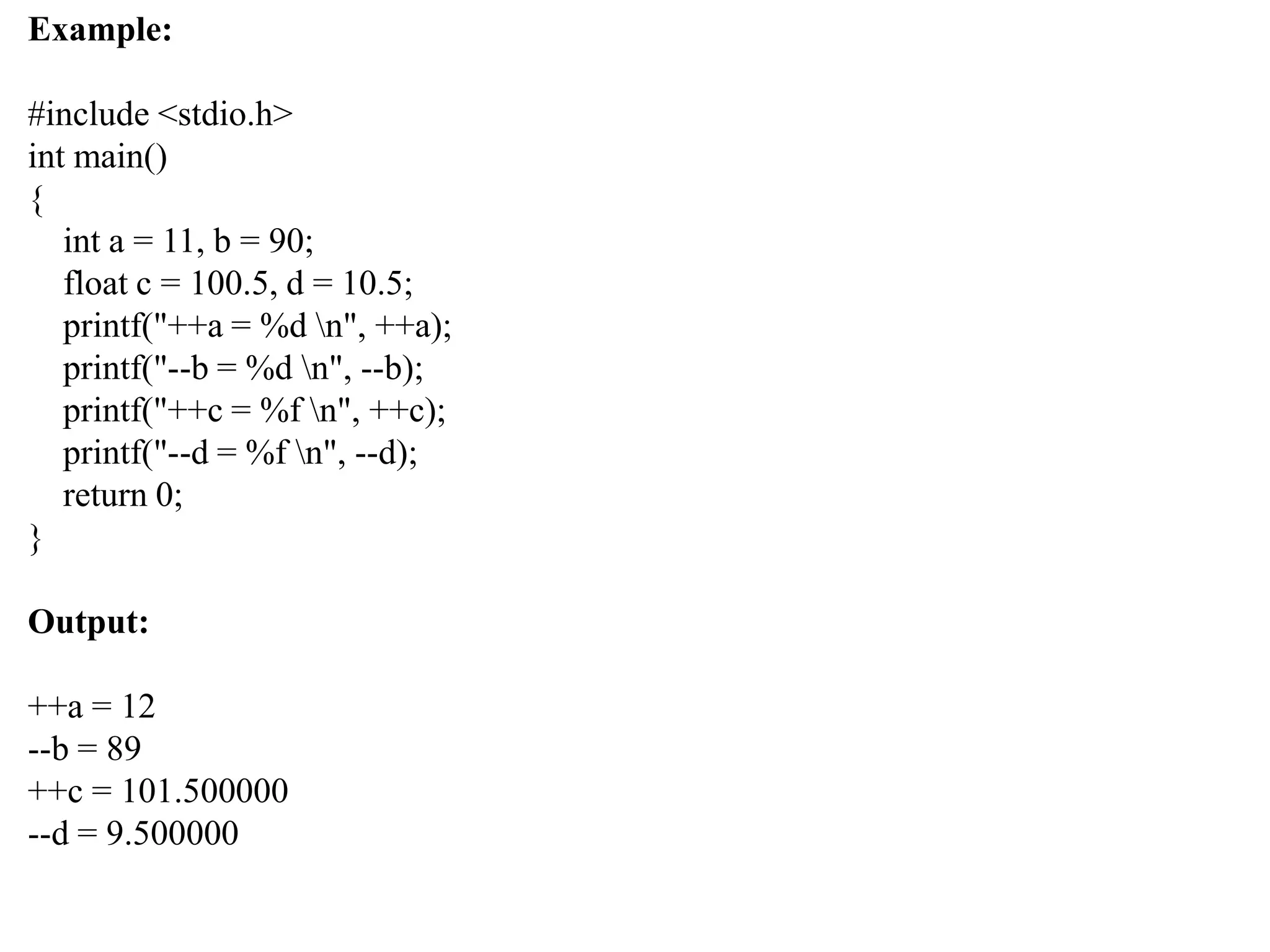Example:
#include <stdio.h>
int main()
{
int a = 11, b = 90;
float c = 100.5, d = 10.5;
printf("++a = %d n", ++a);
printf("--b = %d n", --b);
printf("++c = %f n", ++c);
printf("--d = %f n", --d);
return 0;
}
Output:
++a = 12
--b = 89
++c = 101.500000
--d = 9.500000
 