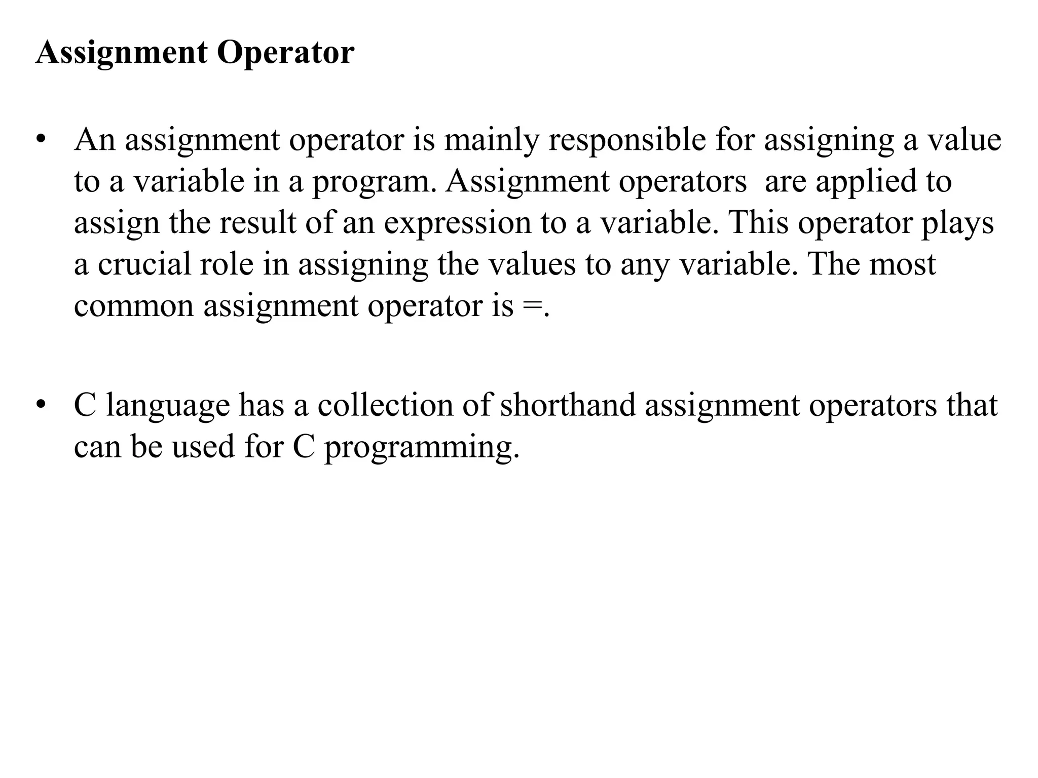 Assignment Operator
• An assignment operator is mainly responsible for assigning a value
to a variable in a program. Assignment operators are applied to
assign the result of an expression to a variable. This operator plays
a crucial role in assigning the values to any variable. The most
common assignment operator is =.
• C language has a collection of shorthand assignment operators that
can be used for C programming.
 
