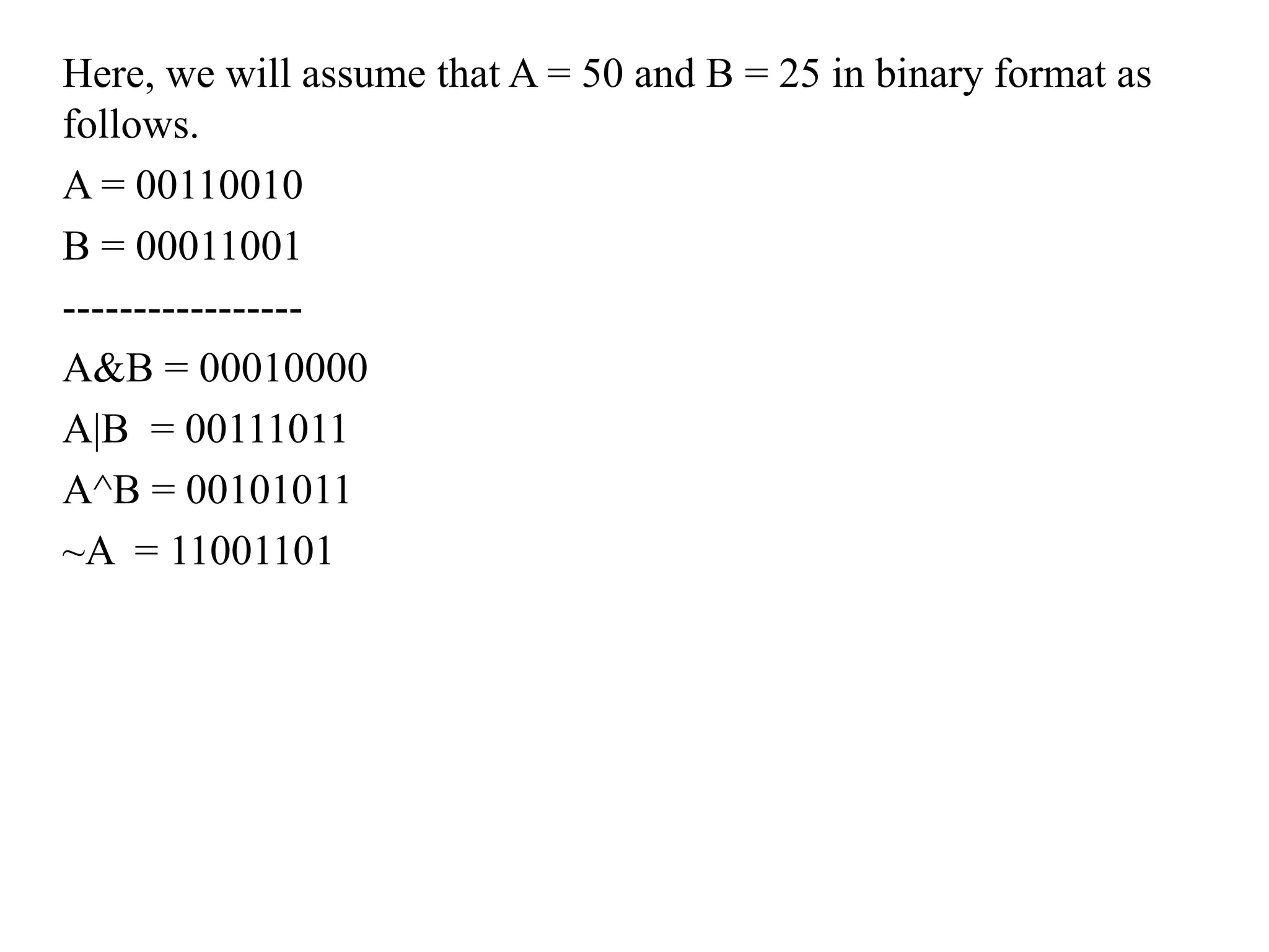 Here, we will assume that A = 50 and B = 25 in binary format as
follows.
A = 00110010
B = 00011001
-----------------
A&B = 00010000
A|B = 00111011
A^B = 00101011
~A = 11001101
 