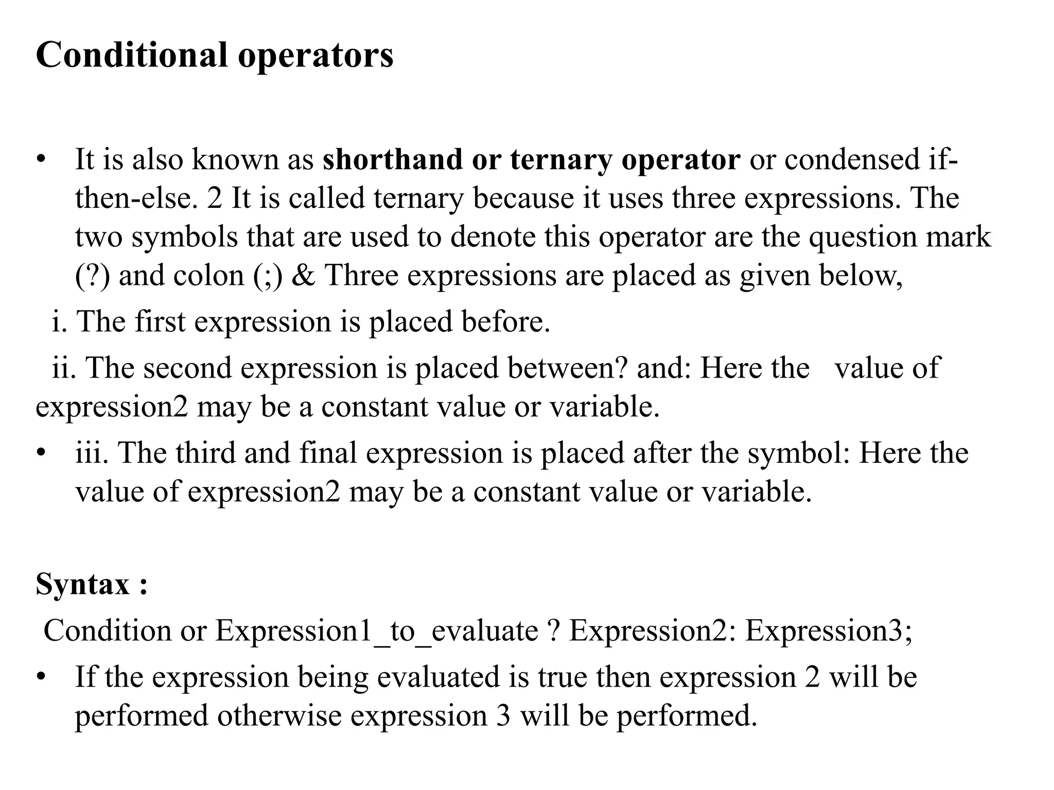 Conditional operators
• It is also known as shorthand or ternary operator or condensed if-
then-else. 2 It is called ternary because it uses three expressions. The
two symbols that are used to denote this operator are the question mark
(?) and colon (;) & Three expressions are placed as given below,
i. The first expression is placed before.
ii. The second expression is placed between? and: Here the value of
expression2 may be a constant value or variable.
• iii. The third and final expression is placed after the symbol: Here the
value of expression2 may be a constant value or variable.
Syntax :
Condition or Expression1_to_evaluate ? Expression2: Expression3;
• If the expression being evaluated is true then expression 2 will be
performed otherwise expression 3 will be performed.
 
