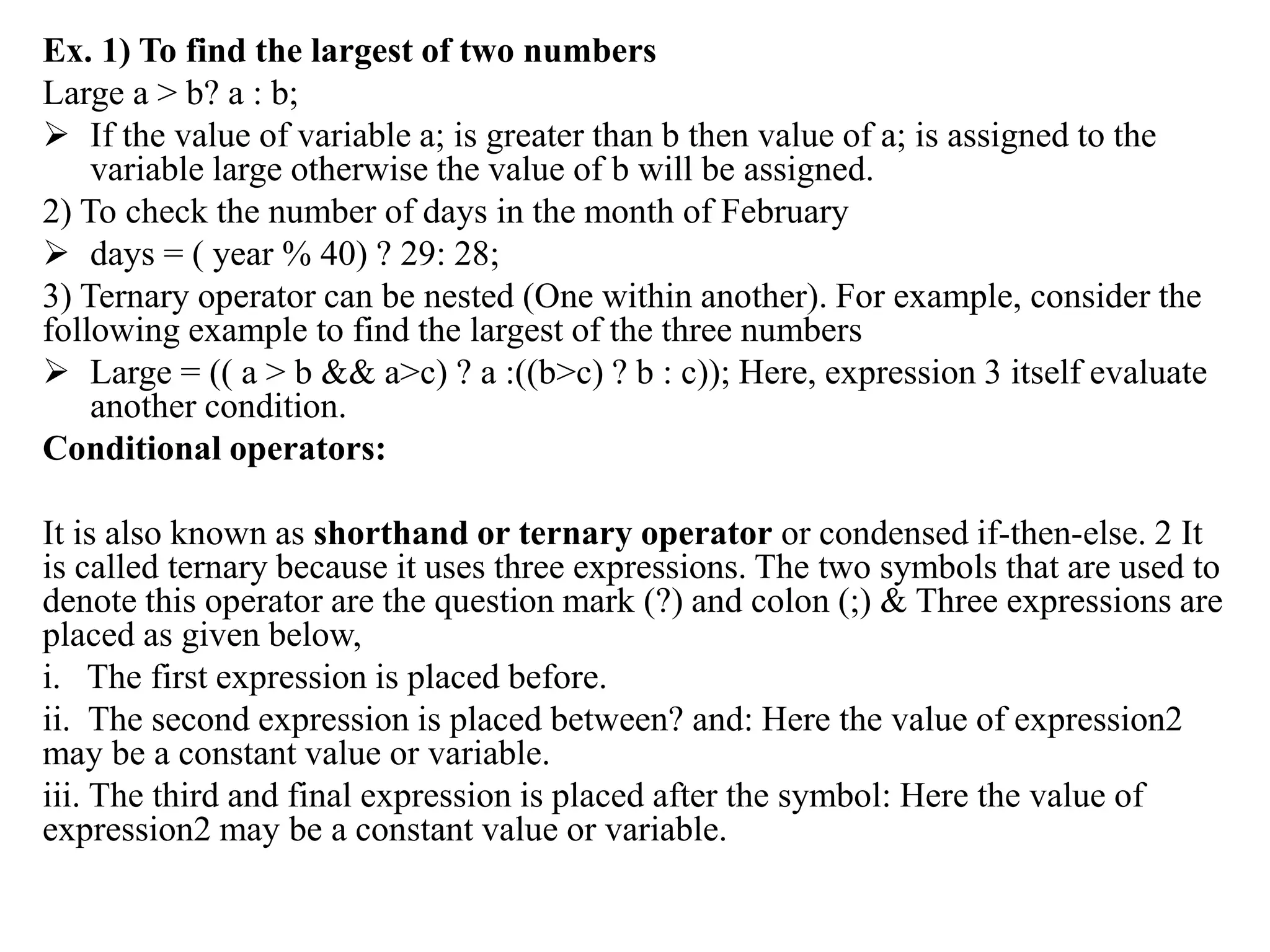 Ex. 1) To find the largest of two numbers
Large a > b? a : b;
 If the value of variable a; is greater than b then value of a; is assigned to the
variable large otherwise the value of b will be assigned.
2) To check the number of days in the month of February
 days = ( year % 40) ? 29: 28;
3) Ternary operator can be nested (One within another). For example, consider the
following example to find the largest of the three numbers
 Large = (( a > b && a>c) ? a :((b>c) ? b : c)); Here, expression 3 itself evaluate
another condition.
Conditional operators:
It is also known as shorthand or ternary operator or condensed if-then-else. 2 It
is called ternary because it uses three expressions. The two symbols that are used to
denote this operator are the question mark (?) and colon (;) & Three expressions are
placed as given below,
i. The first expression is placed before.
ii. The second expression is placed between? and: Here the value of expression2
may be a constant value or variable.
iii. The third and final expression is placed after the symbol: Here the value of
expression2 may be a constant value or variable.
 