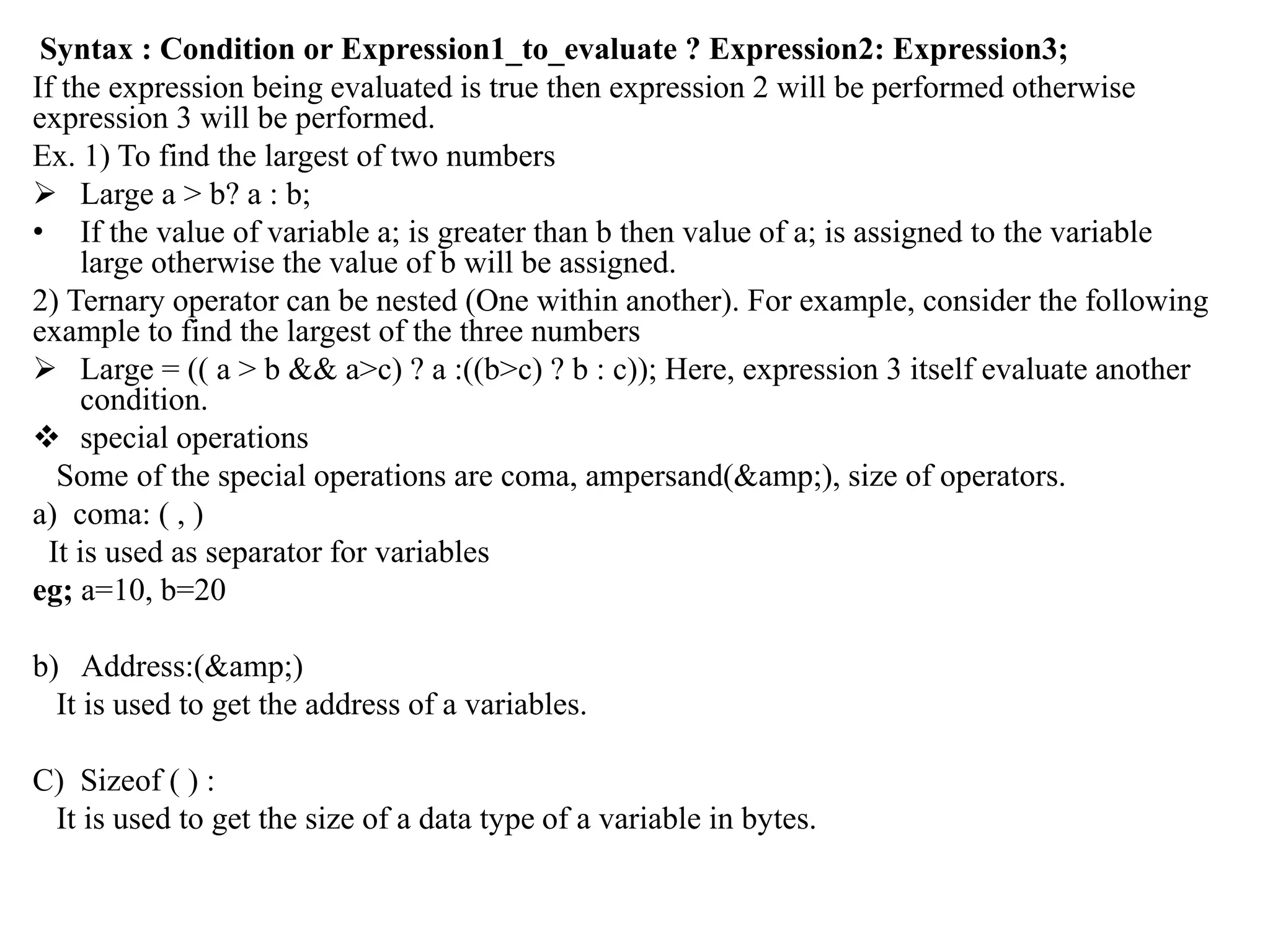 Syntax : Condition or Expression1_to_evaluate ? Expression2: Expression3;
If the expression being evaluated is true then expression 2 will be performed otherwise
expression 3 will be performed.
Ex. 1) To find the largest of two numbers
 Large a > b? a : b;
• If the value of variable a; is greater than b then value of a; is assigned to the variable
large otherwise the value of b will be assigned.
2) Ternary operator can be nested (One within another). For example, consider the following
example to find the largest of the three numbers
 Large = (( a > b && a>c) ? a :((b>c) ? b : c)); Here, expression 3 itself evaluate another
condition.
 special operations
Some of the special operations are coma, ampersand(&amp;), size of operators.
a) coma: ( , )
It is used as separator for variables
eg; a=10, b=20
b) Address:(&amp;)
It is used to get the address of a variables.
C) Sizeof ( ) :
It is used to get the size of a data type of a variable in bytes.
 