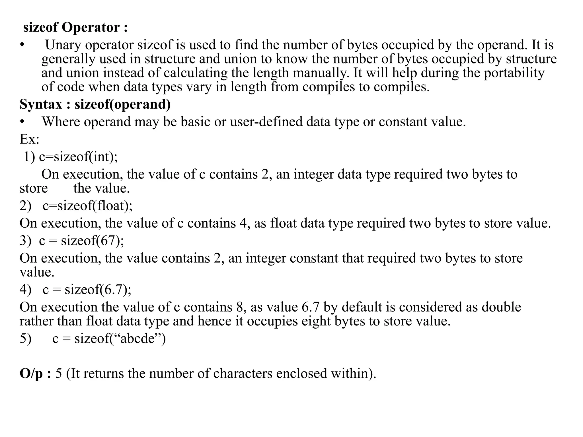 sizeof Operator :
• Unary operator sizeof is used to find the number of bytes occupied by the operand. It is
generally used in structure and union to know the number of bytes occupied by structure
and union instead of calculating the length manually. It will help during the portability
of code when data types vary in length from compiles to compiles.
Syntax : sizeof(operand)
• Where operand may be basic or user-defined data type or constant value.
Ex:
1) c=sizeof(int);
On execution, the value of c contains 2, an integer data type required two bytes to
store the value.
2) c=sizeof(float);
On execution, the value of c contains 4, as float data type required two bytes to store value.
3) c = sizeof(67);
On execution, the value contains 2, an integer constant that required two bytes to store
value.
4) c = sizeof(6.7);
On execution the value of c contains 8, as value 6.7 by default is considered as double
rather than float data type and hence it occupies eight bytes to store value.
5) c = sizeof(“abcde”)
O/p : 5 (It returns the number of characters enclosed within).
 