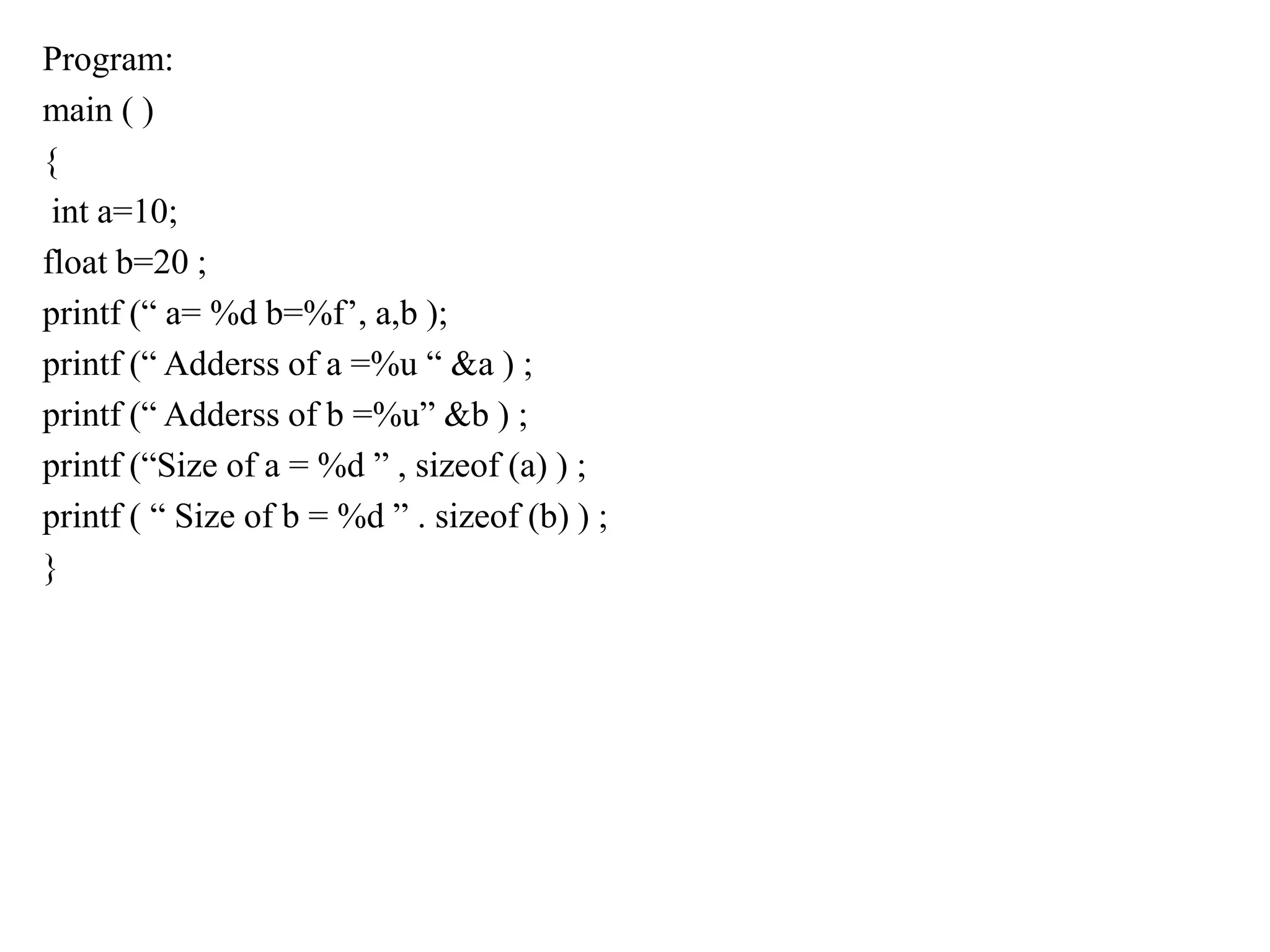 Program:
main ( )
{
int a=10;
float b=20 ;
printf (“ a= %d b=%f’, a,b );
printf (“ Adderss of a =%u “ &a ) ;
printf (“ Adderss of b =%u” &b ) ;
printf (“Size of a = %d ” , sizeof (a) ) ;
printf ( “ Size of b = %d ” . sizeof (b) ) ;
}
 