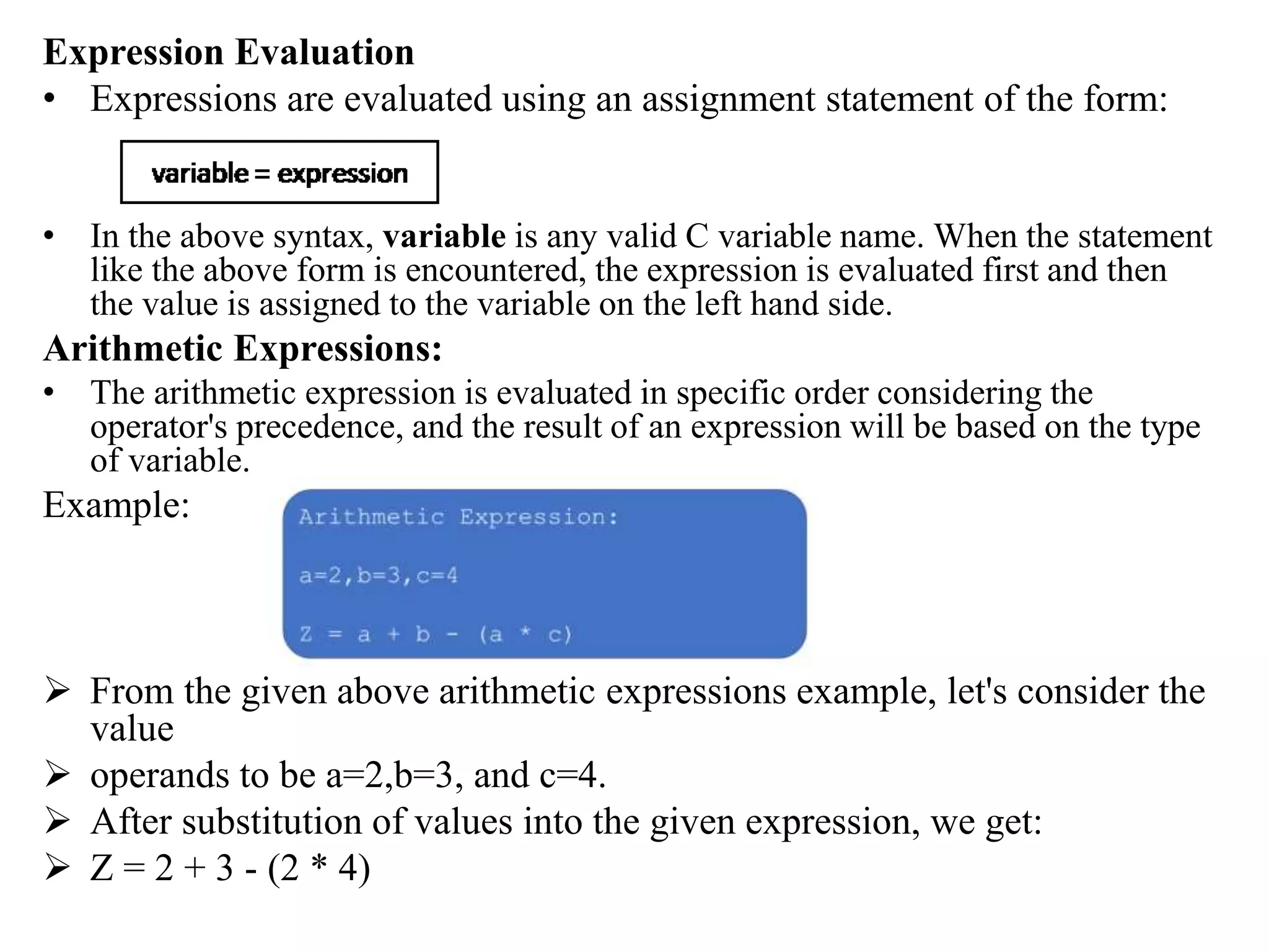 Expression Evaluation
• Expressions are evaluated using an assignment statement of the form:
• In the above syntax, variable is any valid C variable name. When the statement
like the above form is encountered, the expression is evaluated first and then
the value is assigned to the variable on the left hand side.
Arithmetic Expressions:
• The arithmetic expression is evaluated in specific order considering the
operator's precedence, and the result of an expression will be based on the type
of variable.
Example:
 From the given above arithmetic expressions example, let's consider the
value
 operands to be a=2,b=3, and c=4.
 After substitution of values into the given expression, we get:
 Z = 2 + 3 - (2 * 4)
 