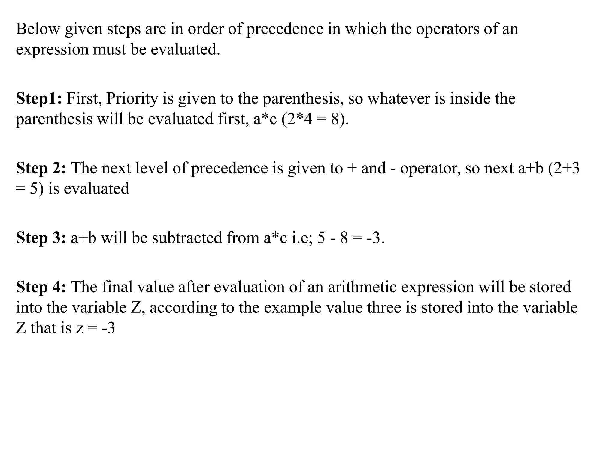 Below given steps are in order of precedence in which the operators of an
expression must be evaluated.
Step1: First, Priority is given to the parenthesis, so whatever is inside the
parenthesis will be evaluated first, a*c (2*4 = 8).
Step 2: The next level of precedence is given to + and - operator, so next a+b (2+3
= 5) is evaluated
Step 3: a+b will be subtracted from a*c i.e; 5 - 8 = -3.
Step 4: The final value after evaluation of an arithmetic expression will be stored
into the variable Z, according to the example value three is stored into the variable
Z that is z = -3
 
