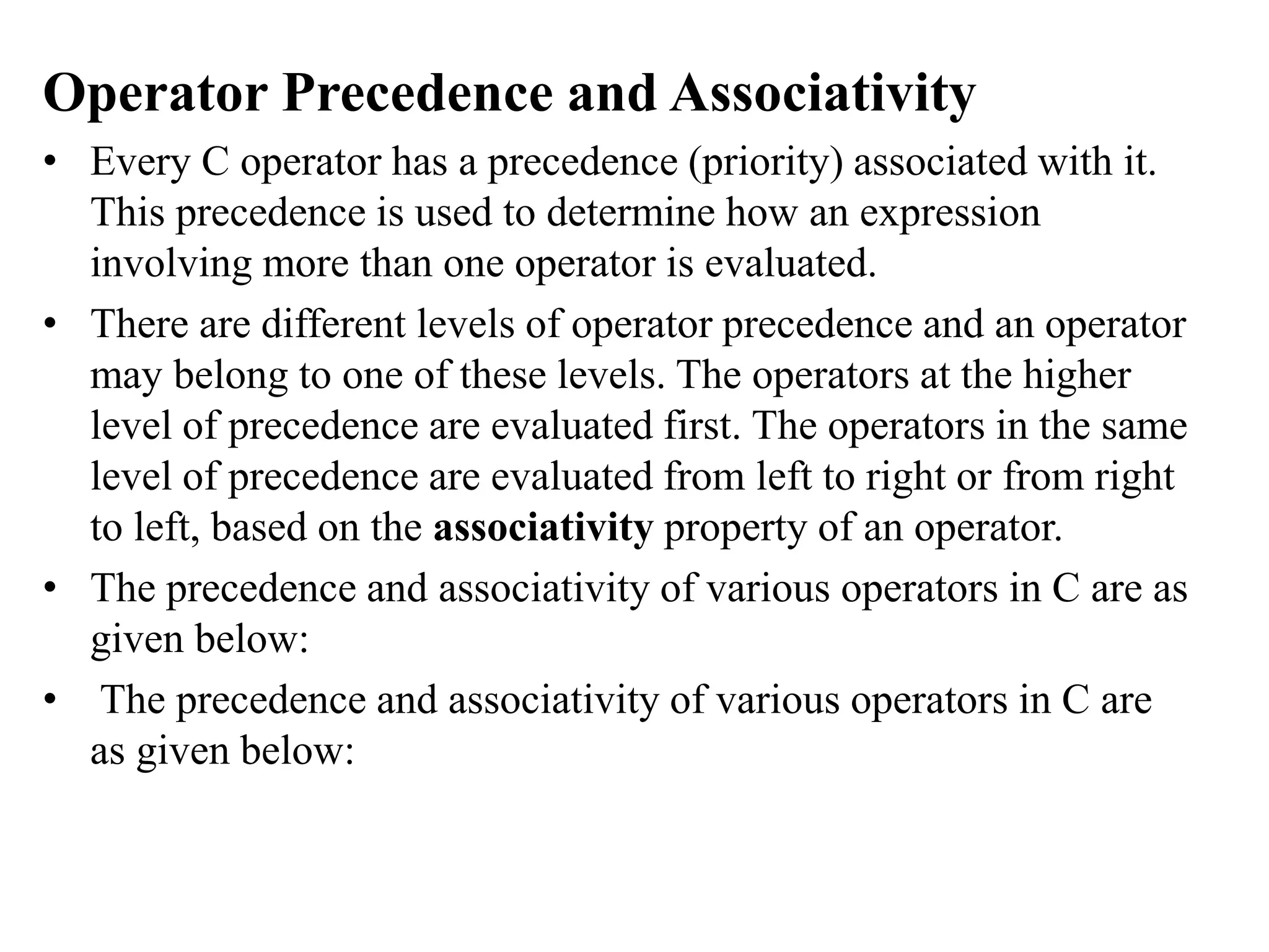 Operator Precedence and Associativity
• Every C operator has a precedence (priority) associated with it.
This precedence is used to determine how an expression
involving more than one operator is evaluated.
• There are different levels of operator precedence and an operator
may belong to one of these levels. The operators at the higher
level of precedence are evaluated first. The operators in the same
level of precedence are evaluated from left to right or from right
to left, based on the associativity property of an operator.
• The precedence and associativity of various operators in C are as
given below:
• The precedence and associativity of various operators in C are
as given below:
 
