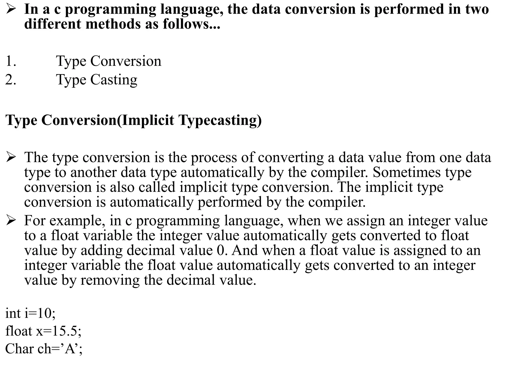  In a c programming language, the data conversion is performed in two
different methods as follows...
1. Type Conversion
2. Type Casting
Type Conversion(Implicit Typecasting)
 The type conversion is the process of converting a data value from one data
type to another data type automatically by the compiler. Sometimes type
conversion is also called implicit type conversion. The implicit type
conversion is automatically performed by the compiler.
 For example, in c programming language, when we assign an integer value
to a float variable the integer value automatically gets converted to float
value by adding decimal value 0. And when a float value is assigned to an
integer variable the float value automatically gets converted to an integer
value by removing the decimal value.
int i=10;
float x=15.5;
Char ch=’A’;
 