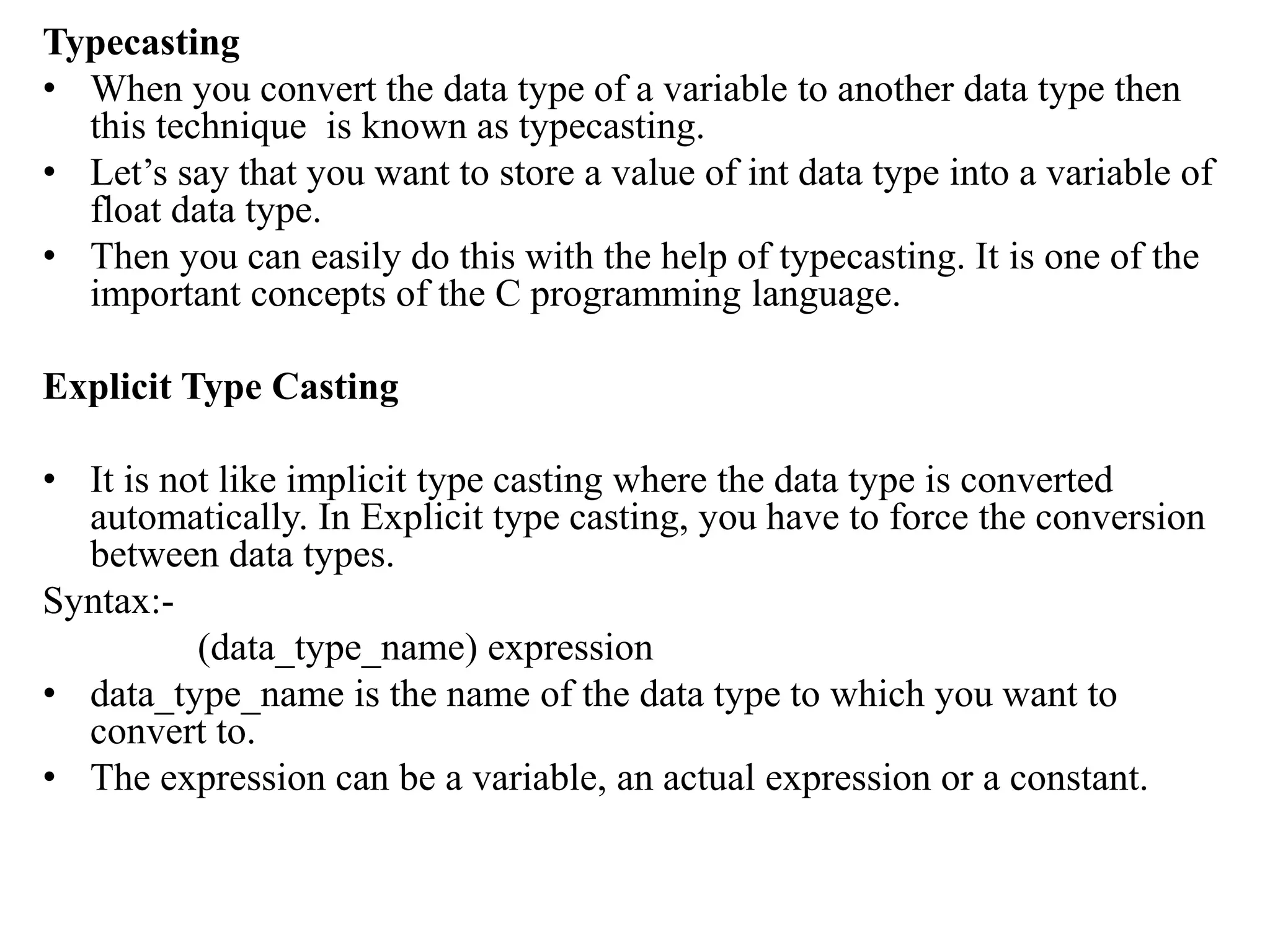 Typecasting
• When you convert the data type of a variable to another data type then
this technique is known as typecasting.
• Let’s say that you want to store a value of int data type into a variable of
float data type.
• Then you can easily do this with the help of typecasting. It is one of the
important concepts of the C programming language.
Explicit Type Casting
• It is not like implicit type casting where the data type is converted
automatically. In Explicit type casting, you have to force the conversion
between data types.
Syntax:-
(data_type_name) expression
• data_type_name is the name of the data type to which you want to
convert to.
• The expression can be a variable, an actual expression or a constant.
 