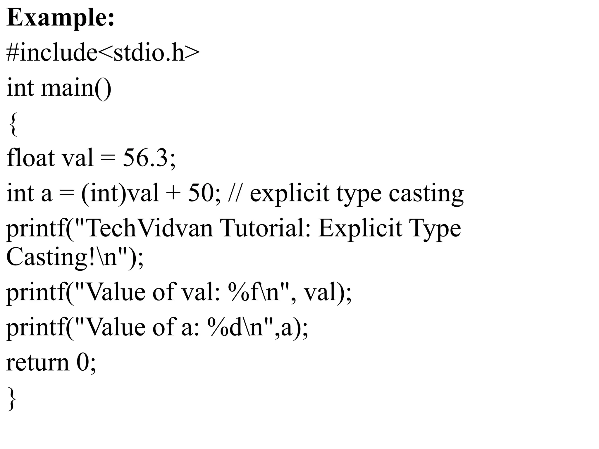 Example:
#include<stdio.h>
int main()
{
float val = 56.3;
int a = (int)val + 50; // explicit type casting
printf("TechVidvan Tutorial: Explicit Type
Casting!n");
printf("Value of val: %fn", val);
printf("Value of a: %dn",a);
return 0;
}
 