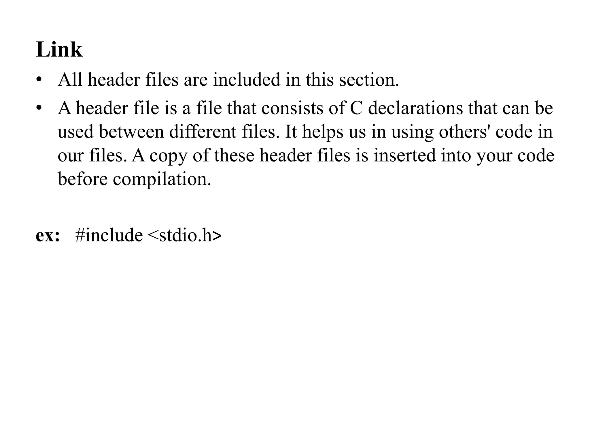 Link
• All header files are included in this section.
• A header file is a file that consists of C declarations that can be
used between different files. It helps us in using others' code in
our files. A copy of these header files is inserted into your code
before compilation.
ex: #include <stdio.h>
 