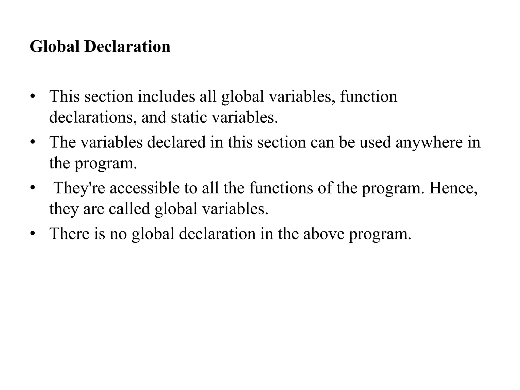 Global Declaration
• This section includes all global variables, function
declarations, and static variables.
• The variables declared in this section can be used anywhere in
the program.
• They're accessible to all the functions of the program. Hence,
they are called global variables.
• There is no global declaration in the above program.
 