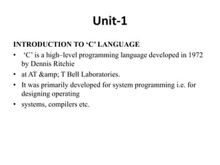 Unit-1
INTRODUCTION TO ‘C’ LANGUAGE
• ‘C’ is a high–level programming language developed in 1972
by Dennis Ritchie
• at AT &amp; T Bell Laboratories.
• It was primarily developed for system programming i.e. for
designing operating
• systems, compilers etc.
 