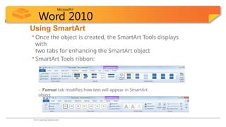 Microsoft®
Word 2010
Using SmartArt
• Once the object is created, the SmartArt Tools displays
with
two tabs for enhancing the SmartArt object
• SmartArt Tools ribbon:
– Design tab modifies design of SmartArt object
– Format tab modifies how text will appear in SmartArt
object
© CCI Learning Solutions Inc.
 