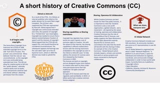 A short history of Creative Commons (CC)
Sharing, Openness & Collaboration
Whilst Creative Commons are best
known for their free public licenses, it
is important to note that Creative
Commons is also a non-profit
organization, a global network, and a
movement – all inspired by the values
of sharing, openness and collaboration.
Creative Commons has the role of
stewardship of the CC licenses, and
widely supports the Open Movement;
yet the Open Movement extends
beyond the CC licenses and is
committed to the idea that the world
will benefit with the sharing of ideas.
An example of this is the Creative
Commons ‘ Global Network which
includes lawyers, scholars and activists
that work on various projects and
issues connected to sharing and
collaboration.
It all begins with
copyright…
The Sonny Bono Copyright Term
Extension Act (CTEA) of 1998
extended copyright terms in the
USA from 50 to 70 years. This
proved very controversial. Many
believed that this new act was
unconstitutional, as the copyright
term was continually being
extended over time. This did not
allow for creative works to fall into
the “public domain”, whereby
creative works such as books,
music and pictures could be used
and shared without obtaining
permission from the creator.
Sharing capabilities vs Sharing
restrictions
Copyright law regulates how creative
works are used; it grants a set of
exclusive rights to creators. Yet with
the advent of the internet, the sharing
capabilities it offered created direct
tension with the sharing restrictions
embedded in the copyright (as seen in
the Eldred vs Ashcroft case). To help
address this tension CC Licenses were
first released by the Creative
Commons in 2002.
The licenses are built on copyright,
and are designed to give more options
to creators who want to share under
more permissive terms than the
traditional “all rights reserved”
approach.
Six types of CC licenses exist that are
regularly used worldwide. In 2016 1.2
billion works had a creative common
license assigned.
Eldred vs Ashcroft
As a result of the CTEA, Eric Eldred, an
internet publisher who relied on the
public domain for his work filed a legal
complaint. The US Govt. who
supported the CTEA was represented
by Ashcroft. Eldred argued that if
copyright was continuously extended
over time, the question of copyright
for a "limited time" was meaningless.
Copyright law needed to ensure that a
balance existed between freedom of
speech and the interests of copyright -
Eldred argued that the CTEA did not
support this, and should therefore be
considered unconstitutional. The
subsequent appeals and hearings saw
the case taken right up to the US
Supreme Court.; where in 2003 the
decision was made to uphold the
CTEA.
CC Global Network
Creative Commons Network includes over
500 volunteers & community members
who serve as CC representatives in over 85
countries.
The CC Global Network is organized into
what is called “Network Platforms.” A
platform is an area of work, a space for
individuals and institutions to organize ,
coordinate, and communciate strategic
collaboration in order to have world-wide
impact. Currently there are 4 platforms:
• Copyright reform
• Open Education
• Galleries, Libraries, Archives & Museums
• Community Development
© When we share,
everyone wins
 
